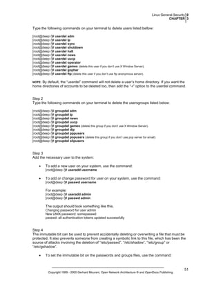 Linux General Security 0
CHAPTER 3

Type the following commands on your terminal to delete users listed bellow:
[root@deep /]# userdel adm
[root@deep /]# userdel lp
[root@deep /]# userdel sync
[root@deep /]# userdel shutdown
[root@deep /]# userdel halt
[root@deep /]# userdel news
[root@deep /]# userdel uucp
[root@deep /]# userdel operator
[root@deep /]# userdel games (delete this user if you don’t use X Window Server).
[root@deep /]# userdel gopher
[root@deep /]# userdel ftp (delete this user if you don’t use ftp anonymous server).

By default, the “userdel” command will not delete a user’s home directory. If you want the
home directories of accounts to be deleted too, then add the “-r” option to the userdel command.

NOTE:

Step 2
Type the following commands on your terminal to delete the usersgroups listed below:
[root@deep /]# groupdel adm
[root@deep /]# groupdel lp
[root@deep /]# groupdel news
[root@deep /]# groupdel uucp
[root@deep /]# groupdel games (delete this group if you don’t use X Window Server).
[root@deep /]# groupdel dip
[root@deep /]# groupdel pppusers
[root@deep /]# groupdel popusers (delete this group if you don’t use pop server for email).
[root@deep /]# groupdel slipusers

Step 3
Add the necessary user to the system:
•

To add a new user on your system, use the command:
[root@deep /]# useradd username

•

To add or change password for user on your system, use the command:
[root@deep /]# passwd username

For example:
[root@deep /]# useradd admin
[root@deep /]# passwd admin

The output should look something like this.
Changing password for user admin
New UNIX password: somepasswd
passwd: all authentication tokens updated successfully

Step 4
The immutable bit can be used to prevent accidentally deleting or overwriting a file that must be
protected. It also prevents someone from creating a symbolic link to this file, which has been the
source of attacks involving the deletion of “/etc/passwd”, “/etc/shadow”, “/etc/group” or
“/etc/gshadow”.
•

To set the immutable bit on the passwords and groups files, use the command:

Copyright 1999 - 2000 Gerhard Mourani, Open Network Architecture ® and OpenDocs Publishing

51

 