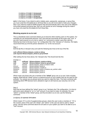 Linux General Security 0
CHAPTER 3

[root@deep /]# chattr +i /etc/passwd
[root@deep /]# chattr +i /etc/shadow
[root@deep /]# chattr +i /etc/group
[root@deep /]# chattr +i /etc/gshadow

In the future, if you intend to add or delete users, passwords, usergroups, or group files,
you must unset the immutable bit on all those files or you will not be able to make your changes.
Also if you intend to install an RPM program that will automatically add a new user to the different
immunized passwd and group files, then you will receive an error message during the install if
you have not unset the immutable bit from those files.

NOTE:

Blocking anyone to su to root
The su (Substitute User) command allows you to become other existing users on the system. For
example you can temporarily become “root” and execute commands as the super-user “root”. If
you don’t want anyone to su to root or restrict “su” command to certain users then add the
following two lines to the top of your “su” configuration file in the “/etc/pam.d/” directory. We highly
recommend that you limit the person allowed to “su” to the root account.
Step 1
Edit the su file (vi /etc/pam.d/su) and add the following two lines to the top of the file:
auth sufficient /lib/security/pam_rootok.so debug
auth required /lib/security/pam_wheel.so group=wheel

After adding the two lines above, the “/etc/pam.d/su” file should look like this:
#%PAM-1.0
auth
auth
auth
account
password
password
session
session

sufficient
required
required
required
required
required
required
optional

/lib/security/pam_rootok.so debug
/lib/security/pam_wheel.so group=wheel
/lib/security/pam_pwdb.so shadow nullok
/lib/security/pam_pwdb.so
/lib/security/pam_cracklib.so
/lib/security/pam_pwdb.so shadow use_authtok nullok
/lib/security/pam_pwdb.so
/lib/security/pam_xauth.so

Which mean only those who are a member of the “wheel” group can su to root; it also includes
logging. Note that the “wheel” group is a special account on your system that can be used for this
purpose. You cannot use any group name you want to make this hack. This hack combined with
specifying which TTY devices root is allowed to login on will improve your security a lot on the
system.

Step 2
Now that we have defined the “wheel” group in our “/etc/pam.d/su” file configuration, it is time to
add some users allowed to “su” to “root” account. If you want to make, for example, the user
“admin” a member of the “wheel” group, and thus be able to su to root, use the following
command:
[root@deep /]# usermod -G10 admin

Which means “G” is a list of supplementary groups, where the user is also a member of. “10” is
the numeric value of the user’s ID “wheel”, and “admin” is the user we want to add to “wheel”
group. Use the same command above for all users on your system you want to be able to su to
“root” account.

Copyright 1999 - 2000 Gerhard Mourani, Open Network Architecture ® and OpenDocs Publishing

52

 