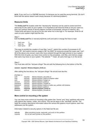Linux General Security 0
CHAPTER 3

If you can't su in a GNOME terminal, it’s because you’ve used the wrong terminal. (So don't
think that this advice doesn't work simply because of a terminal problem!)

NOTE:

Resource limits
The limits.conf file located under the “/etc/security” directory can be used to control and limit
resources for the users on your system. It is important to set resource limits on all your users so
they can't perform denial of service attacks (number of processes, amount of memory, etc).
These limits will have to be set up for the user when he or she logs in. For example, limits for all
users on your system might look like this.
Step 1
Edit the limits.conf file (vi /etc/security/limits.conf) and add or change the lines to read:
*
*
*

hard core
hard rss
hard nproc

0
5000
20

This says to prohibit the creation of core files “core 0”, restrict the number of processes to 20
“nproc 20”, and restrict memory usage to 5M “rss 5000” for everyone except the super user “root”.
All of the above only concern users who have entered through the login prompt on your system.
With this kind of quota, you have more control on the processes, core files, and memory usage
that users may have on your system. The asterisk “*” mean: all users that logs in on the server.

Step 2
You must also edit the “/etc/pam.d/login” file and add the following line to the bottom of the file:
session required /lib/security/pam_limits.so

After adding the line above, the “/etc/pam.d/login” file should look like this:
#%PAM-1.0
auth
auth
auth
account
password
password
session
session
#session

required
required
required
required
required
required
required
required
optional

/lib/security/pam_securetty.so
/lib/security/pam_pwdb.so shadow nullok
/lib/security/pam_nologin.so
/lib/security/pam_pwdb.so
/lib/security/pam_cracklib.so
/lib/security/pam_pwdb.so nullok use_authtok md5 shadow
/lib/security/pam_pwdb.so
/lib/security/pam_limits.so
/lib/security/pam_console.so

More control on mounting a file system
You can have more control on mounting a file system like “/home” and “/tmp” partitions with some
nifty options like noexec, nodev, and nosuid. This can be setup in the “/etc/fstab” text file. The
fstab file contains descriptive information about the various file systems mount options; each line
addresses one file system.
Information related to security options in the fstab text file are:
defaults
noquota

Allow everything (quota, read-write, and suid) on this partition.
Do not set users quotas on this partition.

Copyright 1999 - 2000 Gerhard Mourani, Open Network Architecture ® and OpenDocs Publishing

53

 