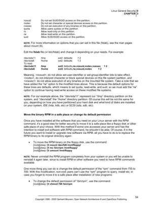 Linux General Security 0
CHAPTER 3
nosuid
nodev
noexec
quota
ro
rw
suid

Do not set SUID/SGID access on this partition.
Do not set character or special devices access on this partition.
Do not set execution of any binaries on this partition.
Allow users quotas on this partition.
Allow read-only on this partition.
Allow read-write on this partition.
Allow SUID/SGID access on this partition.

For more information on options that you can set in this file (fstab), see the man pages
about mount (8).

NOTE:

Edit the fstab file (vi /etc/fstab) and change it depending on your needs. For example:
/dev/sda11
/dev/sda6
To read:
/dev/sda11
/dev/sda6

/tmp
/home

ext2 defaults
ext2 defaults

12
12

/tmp
/home

ext2 defaults,rw,nosuid,nodev,noexec
ext2 defaults,rw,nosuid,nodev
12

12

Meaning, <nosuid>, do not allow set-user-identifier or set-group-identifier bits to take effect,
<nodev>, do not interpret character or block special devices on this file system partition, and
<noexec>, do not allow execution of any binaries on the mounted file system. Take a note that we
have added the “rw” option to the modified lines above. This is because the default options for
these lines are defaults, which means to set quota, read-write, and suid, so we must add the “rw”
option to continue having read-write access on these modified file systems.
For our example above, the “/dev/sda11” represent our “/tmp” directory partition on the
system, and “/dev/sda6” the “/home” directory partition. Of course this will be not the same for
you, depending on how you have partitioned your hard disk and what kind of disks are installed
on your system, IDE (hda, hdb, etc) or SCSI (sda, sdb, etc).

NOTE:

Move the binary RPM in a safe place or change its default permission
Once you have installed all the software that you need on your Linux server with the RPM
command, it’s a good idea for better security to move it to a safe place like a floppy disk or other
safe place of your choice. With this method if some one accesses your server and has the
intention to install evil software with RPM command, he shouldn’t be able. Of course, if in the
future you want to install or upgrade new software via RPM, all you have to do is to replace the
RPM binary to its original directory again.
•

To move the RPM binary on the floppy disk, use the command:
[root@deep /]# mount /dev/fd0 /mnt/floppy/
[root@deep /]# mv /bin/rpm /mnt/floppy/
[root@deep /]# umount /mnt/floppy

Never uninstall the RPM program completely from your system or you will be unable to
reinstall it again later, since to install RPM or other software you need to have RPM commands
available.

NOTE:

One more thing you can do is change the default permission of the “rpm” command from 755 to
700. With this modification, non-root users can’t use the “rpm” program to query, install etc; in
case you forget to move it to a safe place after installation of new programs.
•

To change the default permission of “/bin/rpm”, use the command:
[root@deep /]# chmod 700 /bin/rpm

Copyright 1999 - 2000 Gerhard Mourani, Open Network Architecture ® and OpenDocs Publishing

54

 