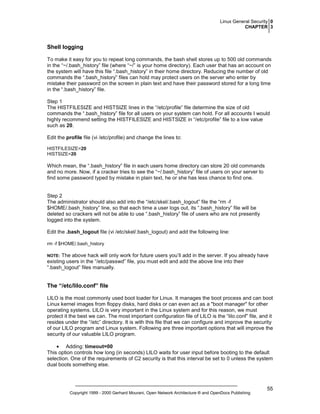 Linux General Security 0
CHAPTER 3

Shell logging
To make it easy for you to repeat long commands, the bash shell stores up to 500 old commands
in the “~/.bash_history” file (where “~/” is your home directory). Each user that has an account on
the system will have this file “.bash_history” in their home directory. Reducing the number of old
commands the “.bash_history” files can hold may protect users on the server who enter by
mistake their password on the screen in plain text and have their password stored for a long time
in the “.bash_history” file.
Step 1
The HISTFILESIZE and HISTSIZE lines in the “/etc/profile” file determine the size of old
commands the “.bash_history” file for all users on your system can hold. For all accounts I would
highly recommend setting the HISTFILESIZE and HISTSIZE in “/etc/profile” file to a low value
such as 20.
Edit the profile file (vi /etc/profile) and change the lines to:
HISTFILESIZE=20
HISTSIZE=20

Which mean, the “.bash_history” file in each users home directory can store 20 old commands
and no more. Now, if a cracker tries to see the “~/.bash_history” file of users on your server to
find some password typed by mistake in plain text, he or she has less chance to find one.

Step 2
The administrator should also add into the “/etc/skel/.bash_logout” file the “rm -f
$HOME/.bash_history” line, so that each time a user logs out, its “.bash_history” file will be
deleted so crackers will not be able to use “.bash_history” file of users who are not presently
logged into the system.
Edit the .bash_logout file (vi /etc/skel/.bash_logout) and add the following line:
rm -f $HOME/.bash_history

The above hack will only work for future users you’ll add in the server. If you already have
existing users in the “/etc/passwd” file, you must edit and add the above line into their
“.bash_logout” files manually.

NOTE:

The “/etc/lilo.conf” file
LILO is the most commonly used boot loader for Linux. It manages the boot process and can boot
Linux kernel images from floppy disks, hard disks or can even act as a "boot manager" for other
operating systems. LILO is very important in the Linux system and for this reason, we must
protect it the best we can. The most important configuration file of LILO is the “lilo.conf” file, and it
resides under the “/etc” directory. It is with this file that we can configure and improve the security
of our LILO program and Linux system. Following are three important options that will improve the
security of our valuable LILO program.
• Adding: timeout=00
This option controls how long (in seconds) LILO waits for user input before booting to the default
selection. One of the requirements of C2 security is that this interval be set to 0 unless the system
dual boots something else.

Copyright 1999 - 2000 Gerhard Mourani, Open Network Architecture ® and OpenDocs Publishing

55

 