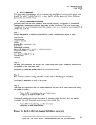Linux General Security 0
CHAPTER 3

• Adding: restricted
This option asks for a password only, if parameters are specified on the command line (e.g. linux
single). The option “restricted” can only be used together with the “password” option. Make sure
you use this one on each image.
• Adding: password=<password>
This option asks the user for a password when trying to load the Linux system in “single mode”.
Passwords are always case-sensitive, also make sure the “/etc/lilo.conf” file is no longer world
readable, or any user will be able to read the password. Here is an example of our protected LILO
with the “lilo.conf” file.
Step 1
Edit the lilo.conf file (vi /etc/lilo.conf) and add or change the tree options above as show:
boot=/dev/sda
map=/boot/map
install=/boot/boot.b
prompt
timeout=00 change this line to 00.
Default=linux
restricted add this line.
password=<password> add this line and put your password.
image=/boot/vmlinuz-2.2.12-20
label=linux
initrd=/boot/initrd-2.2.12-10.img
root=/dev/sda6
read-only

Step 2
Because the configuration file “/etc/lilo.conf” now contains unencrypted passwords, it should only
be readable for the super-user “root”.
[root@deep /]# chmod 600 /etc/lilo.conf (will be no longer world readable).

Step 3
Now we must update our configuration file “/etc/lilo.conf” for the change to take effect.
[root@deep /]# /sbin/lilo -v (to update the lilo.conf file).

Step 4
One more security measure you can take to secure the “lilo.conf” file is to set it immutable, using
the chattr command.
•

To set the file immutable simply, use the command:
[root@deep /]# chattr +i /etc/lilo.conf

And this will prevent any changes (accidental or otherwise) to the “lilo.conf” file. If you wish to
modify the “lilo.conf” file you will need to unset the immutable flag:
•

To unset the immutable flag, use the command:
[root@deep /]# chattr -i /etc/lilo.conf

Disable the Control-Alt-Delete keyboard shutdown command

Copyright 1999 - 2000 Gerhard Mourani, Open Network Architecture ® and OpenDocs Publishing

56

 