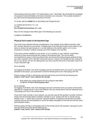 Linux General Security 0
CHAPTER 3

Commenting out the line (with a “#”) listed below in your “/etc/inittab” file will disable the possibility
of using the Control-Alt-Delete command to shutdown your computer. This is pretty important if
you don't have the best physical security on the box.
To do this, edit the inittab file (vi /etc/inittab) and change the line:
ca::ctrlaltdel:/sbin/shutdown -t3 -r now
To read:
#ca::ctrlaltdel:/sbin/shutdown -t3 -r now

Now, for the change to take effect type in the following at a prompt:
[root@deep /]# /sbin/init q

Physical hard copies of all-important logs
One of the most important security considerations is the integrity of the different log files under
the “/var/log” directory on your server. If despite each of the security functions put in place on our
server a cracker can gain access to it, our last defense is the log file system, so it is very
important to consider a method of being sure of the integrity of our log files.
If you have a printer installed on your server, or on a machine on your network, a good idea
would be to have actual physical hard copies of all-important logs. This can be easily
accomplished by using a continuous feed printer and having the syslog program sending all logs
you seem important out to "/dev/lp0" (the printer device). Cracker can change the files, programs,
etc on your server, but can do nothing when you have a printer that prints a real paper copy of all
of your important logs.
As an example:
For logging of all telnet, mail, boot messages and ssh connections from your server to the printer
attached to this server, you would want to add the following line to the "/etc/syslog.conf" file:
Edit the syslog.conf file (vi /etc/syslog.conf) and add at the end of this file the following line:
authpriv.*;mail.*;local7.*;auth.*;daemon.info /dev/lp0

•

Now restart your syslog daemon for the change to take effect:
[root@deep /]# /etc/rc.d/init.d/syslog restart

As an example:
For logging of all telnet, mail, boot messages and ssh connections from your server to the printer
attached to a remote server in your local network, then you would want to add the following line to
"/etc/syslog.conf" file on the remote server.
(If you don’t have a printer in your network, you can also copy all the log files to another machine;
simply omit the first step below of adding “/dev/lp0” to your “syslog.conf” file on remote and go
directly to the “-r” option step on remote. Using the feature of copying all the log files to another
machine will give you the possibility to control all syslog messages on one host and will tear down
administration needs.)
Edit the syslog.conf file (vi /etc/syslog.conf) on the remote server (for example: mail.openna.com)
and add at the end of this file the following line:
authpriv.*;mail.*;local7.*;auth.*;daemon.info /dev/lp0

Copyright 1999 - 2000 Gerhard Mourani, Open Network Architecture ® and OpenDocs Publishing

57

 