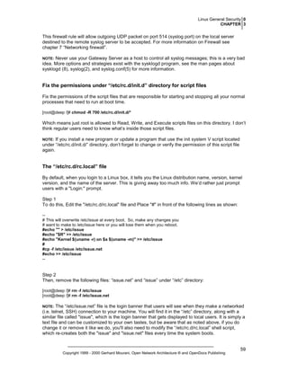 Linux General Security 0
CHAPTER 3

This firewall rule will allow outgoing UDP packet on port 514 (syslog port) on the local server
destined to the remote syslog server to be accepted. For more information on Firewall see
chapter 7 “Networking firewall”.
Never use your Gateway Server as a host to control all syslog messages; this is a very bad
idea. More options and strategies exist with the sysklogd program, see the man pages about
sysklogd (8), syslog(2), and syslog.conf(5) for more information.

NOTE:

Fix the permissions under “/etc/rc.d/init.d” directory for script files
Fix the permissions of the script files that are responsible for starting and stopping all your normal
processes that need to run at boot time.
[root@deep /]# chmod -R 700 /etc/rc.d/init.d/*

Which means just root is allowed to Read, Write, and Execute scripts files on this directory. I don’t
think regular users need to know what’s inside those script files.
If you install a new program or update a program that use the init system V script located
under “/etc/rc.d/init.d/” directory, don’t forget to change or verify the permission of this script file
again.

NOTE:

The “/etc/rc.d/rc.local” file
By default, when you login to a Linux box, it tells you the Linux distribution name, version, kernel
version, and the name of the server. This is giving away too much info. We’d rather just prompt
users with a "Login:" prompt.
Step 1
To do this, Edit the "/etc/rc.d/rc.local" file and Place "#" in front of the following lines as shown:
-# This will overwrite /etc/issue at every boot. So, make any changes you
# want to make to /etc/issue here or you will lose them when you reboot.
#echo "" > /etc/issue
#echo "$R" >> /etc/issue
#echo "Kernel $(uname -r) on $a $(uname -m)" >> /etc/issue
#
#cp -f /etc/issue /etc/issue.net
#echo >> /etc/issue
--

Step 2
Then, remove the following files: “issue.net” and “issue” under “/etc” directory:
[root@deep /]# rm -f /etc/issue
[root@deep /]# rm -f /etc/issue.net

The “/etc/issue.net” file is the login banner that users will see when they make a networked
(i.e. telnet, SSH) connection to your machine. You will find it in the “/etc” directory, along with a
similar file called "issue", which is the login banner that gets displayed to local users. It is simply a
text file and can be customized to your own tastes, but be aware that as noted above, if you do
change it or remove it like we do, you'll also need to modify the “/etc/rc.d/rc.local” shell script,
which re-creates both the "issue" and "issue.net" files every time the system boots.

NOTE:

Copyright 1999 - 2000 Gerhard Mourani, Open Network Architecture ® and OpenDocs Publishing

59

 