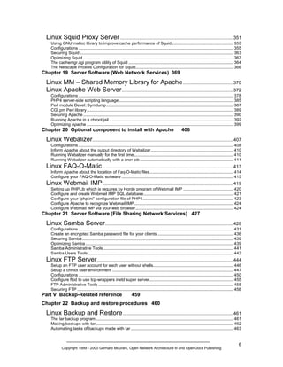 Linux Squid Proxy Server ........................................................................................ 351
Using GNU malloc library to improve cache performance of Squid..................................................... 353
Configurations ..................................................................................................................................... 355
Securing Squid .................................................................................................................................... 363
Optimizing Squid ................................................................................................................................. 363
The cachemgr.cgi program utility of Squid .......................................................................................... 364
The Netscape Proxies Configuration for Squid.................................................................................... 366

Chapter 19 Server Software (Web Network Services) 369

Linux MM – Shared Memory Library for Apache ....................................... 370
Linux Apache Web Server ....................................................................................... 372
Configurations ..................................................................................................................................... 378
PHP4 server-side scripting language .................................................................................................. 385
Perl module Devel::Symdump ............................................................................................................. 387
CGI.pm Perl library.............................................................................................................................. 389
Securing Apache ................................................................................................................................. 390
Running Apache in a chroot jail........................................................................................................... 392
Optimizing Apache .............................................................................................................................. 399

Chapter 20 Optional component to install with Apache

406

Linux Webalizer.............................................................................................................. 407
Configurations ..................................................................................................................................... 408
Inform Apache about the output directory of Webalizer....................................................................... 410
Running Webalizer manually for the first time ..................................................................................... 410
Running Webalizer automatically with a cron job ................................................................................ 411

Linux FAQ-O-Matic ...................................................................................................... 413
Inform Apache about the location of Faq-O-Matic files........................................................................ 414
Configure your FAQ-O-Matic software ................................................................................................ 415

Linux Webmail IMP ...................................................................................................... 419
Setting up PHPLib which is requires by Horde program of Webmail IMP ........................................... 420
Configure and create Webmail IMP SQL database............................................................................. 421
Configure your “php.ini” configuration file of PHP4.............................................................................. 423
Configure Apache to recognize Webmail IMP ..................................................................................... 424
Configure Webmail IMP via your web browser.................................................................................... 424

Chapter 21 Server Software (File Sharing Network Services) 427

Linux Samba Server .................................................................................................... 428
Configurations ..................................................................................................................................... 431
Create an encrypted Samba password file for your clients ................................................................. 436
Securing Samba.................................................................................................................................. 439
Optimizing Samba ............................................................................................................................... 439
Samba Administrative Tools................................................................................................................ 441
Samba Users Tools............................................................................................................................. 442

Linux FTP Server .......................................................................................................... 444
Setup an FTP user account for each user without shells..................................................................... 446
Setup a chroot user environment ........................................................................................................ 447
Configurations ..................................................................................................................................... 450
Configure ftpd to use tcp-wrappers inetd super server........................................................................ 455
FTP Administrative Tools .................................................................................................................... 455
Securing FTP ...................................................................................................................................... 456

Part V Backup-Related reference

459

Chapter 22 Backup and restore procedures 460

Linux Backup and Restore ...................................................................................... 461
The tar backup program ...................................................................................................................... 461
Making backups with tar...................................................................................................................... 462
Automating tasks of backups made with tar ........................................................................................ 463

Copyright 1999 - 2000 Gerhard Mourani, Open Network Architecture ® and OpenDocs Publishing

6

 