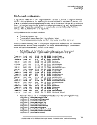 Linux General Security 0
CHAPTER 3

Bits from root-owned programs
A regular user will be able to run a program as root if it is set to SUID root. All programs and files
on your computer with the ’s’ bits appearing on its mode, have the SUID (-rwsr-xr-x) or SGID (-rxr-sr-x) bit enabled. Because these programs grant special privileges to the user who is executing
them, it is important to remove the 's' bits from root-owned programs that won't absolutely require
such privilege. This can be accomplished by executing the command 'chmod a-s' with the
name(s) of the SUID/SGID files as its arguments.
Such programs include, but aren't limited to:
•
•
•

Programs you never use.
Programs that you don't want any non-root users to run.
Programs you use occasionally, and don't mind having to su (1) to root to run.

We've placed an asterisk (*) next to each program we personally might disable and consider to
be not absolutely required for the duty work of our server. Remember that your system needs
some suid root programs to work properly, so be careful.
•

To find all files with the ‘s’ bits from root-owned programs, use the command:
[root@deep]# find / -type f ( -perm -04000 -o -perm -02000 ) -exec ls –lg {} ;

*-rwsr-xr-x
*-rwsr-xr-x
*-r-xr-sr-x
-rwsr-xr-x
-rwxr-sr-x
-r-s--x--x
-rws--x--x
-rws--x--x
-rwxr-sr-x
*-rws--x--x
*-rws--x--x
*-rws--x--x
*-rwxr-sr-x
-rwsr-xr-x
*-rwsr-xr-x
*-rwsr-xr-x
-rwxr-sr-x
-rwsr-xr-x
*-rwsr-xr-x
*-rwsr-xr-x
*-rwsr-xr-x
*-rwxr-sr-x
-r-sr-xr-x

•

1 root
1 root
1 root
1 root
1 root
1 root
2 root
2 root
1 root
1 root
1 root
1 root
1 root
1 root
1 root
1 root
1 root
1 root
1 root
1 root
1 root
1 root
1 root

root
root
tty
root
man
root
root
root
slocate
root
root
root
tty
root
root
bin
utmp
root
root
root
root
root
root

35168
36756
6788
33152
34656
22312
518140
518140
24744
14024
13768
5576
8328
21816
5896
16488
6096
14124
53620
26700
18228
3860
26309

Sep
Sep
Sep
Aug
Sep
Sep
Aug
Aug
Sep
Sep
Sep
Sep
Sep
Sep
Nov
Jul
Sep
Aug
Sep
Sep
Sep
Nov
Oct

22
22
6
16
13
25
30
30
20
9
9
9
9
10
23
2
13
17
13
13
10
23
11

23:35
23:35
18:17
16:35
20:26
11:52
23:12
23:12
10:29
01:01
01:01
01:01
01:01
16:03
21:59
10:21
20:11
22:31
20:26
20:26
16:04
21:59
20:48

/usr/bin/chage
/usr/bin/gpasswd
/usr/bin/wall
/usr/bin/at
/usr/bin/man
/usr/bin/passwd
/usr/bin/suidperl
/usr/bin/sperl5.00503
/usr/bin/slocate
/usr/bin/chfn
/usr/bin/chsh
/usr/bin/newgrp
/usr/bin/write
/usr/bin/crontab
/usr/sbin/usernetctl
/usr/sbin/traceroute
/usr/sbin/utempter
/bin/su
/bin/mount
/bin/umount
/bin/ping
/sbin/netreport
/sbin/pwdb_chkpwd

To disable the suid bits on selected programs above, type the following commands:
[root@deep /]# chmod a-s /usr/bin/chage
[root@deep /]# chmod a-s /usr/bin/gpasswd
[root@deep /]# chmod a-s /usr/bin/wall
[root@deep /]# chmod a-s /usr/bin/chfn
[root@deep /]# chmod a-s /usr/bin/chsh
[root@deep /]# chmod a-s /usr/bin/newgrp
[root@deep /]# chmod a-s /usr/bin/write
[root@deep /]# chmod a-s /usr/sbin/usernetctl
[root@deep /]# chmod a-s /usr/sbin/traceroute
[root@deep /]# chmod a-s /bin/mount

Copyright 1999 - 2000 Gerhard Mourani, Open Network Architecture ® and OpenDocs Publishing

60

 