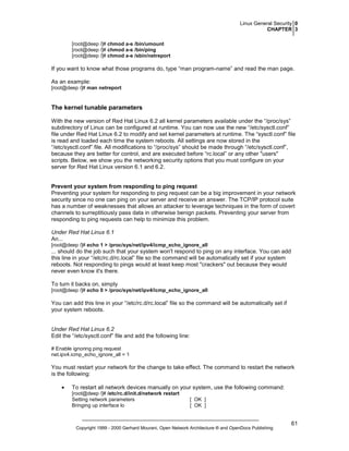 Linux General Security 0
CHAPTER 3
[root@deep /]# chmod a-s /bin/umount
[root@deep /]# chmod a-s /bin/ping
[root@deep /]# chmod a-s /sbin/netreport

If you want to know what those programs do, type “man program-name” and read the man page.
As an example:
[root@deep /]# man netreport

The kernel tunable parameters
With the new version of Red Hat Linux 6.2 all kernel parameters available under the “/proc/sys”
subdirectory of Linux can be configured at runtime. You can now use the new “/etc/sysctl.conf”
file under Red Hat Linux 6.2 to modify and set kernel parameters at runtime. The “sysctl.conf” file
is read and loaded each time the system reboots. All settings are now stored in the
“/etc/sysctl.conf” file. All modifications to “/proc/sys” should be made through “/etc/sysctl.conf”,
because they are better for control, and are executed before “rc.local” or any other "users"
scripts. Below, we show you the networking security options that you must configure on your
server for Red Hat Linux version 6.1 and 6.2.

Prevent your system from responding to ping request
Preventing your system for responding to ping request can be a big improvement in your network
security since no one can ping on your server and receive an answer. The TCP/IP protocol suite
has a number of weaknesses that allows an attacker to leverage techniques in the form of covert
channels to surreptitiously pass data in otherwise benign packets. Preventing your server from
responding to ping requests can help to minimize this problem.
Under Red Hat Linux 6.1
An...
[root@deep /]# echo 1 > /proc/sys/net/ipv4/icmp_echo_ignore_all

... should do the job such that your system won't respond to ping on any interface. You can add
this line in your “/etc/rc.d/rc.local” file so the command will be automatically set if your system
reboots. Not responding to pings would at least keep most "crackers" out because they would
never even know it's there.
To turn it backs on, simply
[root@deep /]# echo 0 > /proc/sys/net/ipv4/icmp_echo_ignore_all

You can add this line in your “/etc/rc.d/rc.local” file so the command will be automatically set if
your system reboots.

Under Red Hat Linux 6.2
Edit the “/etc/sysctl.conf” file and add the following line:
# Enable ignoring ping request
net.ipv4.icmp_echo_ignore_all = 1

You must restart your network for the change to take effect. The command to restart the network
is the following:
•

To restart all network devices manually on your system, use the following command:
[root@deep /]# /etc/rc.d/init.d/network restart
Setting network parameters
Bringing up interface lo

[ OK ]
[ OK ]

Copyright 1999 - 2000 Gerhard Mourani, Open Network Architecture ® and OpenDocs Publishing

61

 