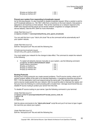 Linux General Security 0
CHAPTER 3
Bringing up interface eth0
Bringing up interface eth1

[ OK ]
[ OK ]

Prevent your system from responding to broadcasts request
As for the ping request, it’s also important to disable broadcast request. When a packet is sent to
an IP broadcast address (i.e. 192.168.1.255) from a machine on the local network, that packet is
delivered to all machines on that network. Then all the machines on a network respond to this
ICMP echo request and the result can be severe network congestion or outages (denial-ofservice attacks). See the RFC 2644 for more information.
Under Red Hat Linux 6.1
[root@deep /]# echo 1 > /proc/sys/net/ipv4/icmp_echo_ignore_broadcasts

You can add this line in your “/etc/rc.d/rc.local” file so the command will be automatically set if
your system reboots.

Under Red Hat Linux 6.2
Edit the “/etc/sysctl.conf” file and add the following line:
# Enable ignoring broadcasts request
net.ipv4.icmp_echo_ignore_broadcasts = 1

You must restart your network for the change to take effect. The command to restart the network
is the following:
•

To restart all networks devices manually on your system, use the following command:
[root@deep /]# /etc/rc.d/init.d/network restart
Setting network parameters
Bringing up interface lo
Bringing up interface eth0
Bringing up interface eth1

[
[
[
[

OK
OK
OK
OK

]
]
]
]

Routing Protocols
Routing and routing protocols can create several problems. The IP source routing, where an IP
packet contains details of the path to its intended destination, is dangerous because according to
RFC 1122 the destination host must respond along the same path. If an attacker was able to
send a source routed packet into your network, then he would be able to intercept the replies and
fool your host into thinking it is communicating with a trusted host. I strongly recommend that you
disable IP source routing to protect your server from this hole.
To disable IP source routing on your server, type the following command in your terminal:
Under Red Hat Linux 6.1
[root@deep /]# for f in /proc/sys/net/ipv4/conf/*/accept_source_route; do
> echo 0 > $f
> done
[root@deep /]#

Add the above commands to the “/etc/rc.d/rc.local” script file and you’ll not have to type it again
the next time you reboot your system.

Under Red Hat Linux 6.2
Edit the “/etc/sysctl.conf” file and add the following line:

Copyright 1999 - 2000 Gerhard Mourani, Open Network Architecture ® and OpenDocs Publishing

62

 