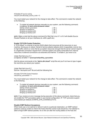 Linux General Security 0
CHAPTER 3

# Disables IP source routing
net.ipv4.conf.all.accept_source_route = 0

You must restart your network for the change to take effect. The command to restart the network
is the following:
•

To restart all network devices manually on your system, use the following command:
[root@deep /]# /etc/rc.d/init.d/network restart
Setting network parameters
Bringing up interface lo
Bringing up interface eth0
Bringing up interface eth1

[
[
[
[

OK
OK
OK
OK

]
]
]
]

Make a note that the above command for Red Hat Linux 6.1 or 6.2 will disable Source
Routed Packets on all your interfaces (lo, ethN, pppN etc).

NOTE:

Enable TCP SYN Cookie Protection
A "SYN Attack" is a denial of service (DoS) attack that consumes all the resources on your
machine, forcing you to reboot. Denial of service attacks (attacks which incapacitate a server due
to high traffic volume or ones that tie-up system resources enough that the server cannot respond
to a legitimate connection request from a remote system) are easily achievable from internal
resources or external connections via extranets and Internet. To enable it, you have to do:
Under Red Hat Linux 6.1
[root@deep /]# echo 1 > /proc/sys/net/ipv4/tcp_syncookies

Add the above commands to the “/etc/rc.d/rc.local” script file and you’ll not have to type it again
the next time you reboot your system.

Under Red Hat Linux 6.2
Edit the “/etc/sysctl.conf” file and add the following line:
# Enable TCP SYN Cookie Protection
net.ipv4.tcp_syncookies = 1

You must restart your network for the change to take effect. The command to restart the network
is the following:
•

To restart all network devices manually on your system, use the following command:
[root@deep /]# /etc/rc.d/init.d/network restart
Setting network parameters
Bringing up interface lo
Bringing up interface eth0
Bringing up interface eth1

[
[
[
[

OK
OK
OK
OK

]
]
]
]

If you receive an error message during execution of the above command, check that you
are enable the TCP syncookies option in your kernel configuration: IP: TCP syncookie support
(not enabled per default) (CONFIG_SYN_COOKIES) [Y/n/?].

NOTE:

Disable ICMP Redirect Acceptance
When hosts use a non-optimal or defunct route to a particular destination, an ICMP redirect
packet is used by routers to inform the hosts what the correct route should be. If an attacker is
able to forge ICMP redirect packets, he or she can alter the routing tables on the host and

Copyright 1999 - 2000 Gerhard Mourani, Open Network Architecture ® and OpenDocs Publishing

63

 
