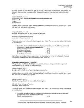 Linux General Security 0
CHAPTER 3

possibly subvert the security of the host by causing traffic to flow via a path you didn't intend. It’s
strongly recommended to disable ICMP Redirect Acceptance to protect your server from this
hole.
Under Red Hat Linux 6.1
[root@deep /]# for f in /proc/sys/net/ipv4/conf/*/accept_redirects; do
> echo 0 > $f
> done
[root@deep /]#

Add the above commands to the “/etc/rc.d/rc.local” script file and you’ll not have to type it again
the next time you reboot your system.

Under Red Hat Linux 6.2
Edit the “/etc/sysctl.conf” file and add the following line:
# Disable ICMP Redirect Acceptance
net.ipv4.conf.all.accept_redirects = 0

You must restart your network for the change to take effect. The command to restart the network
is the following:
•

To restart all networks devices manually on your system, use the following command:
[root@deep /]# /etc/rc.d/init.d/network restart
Setting network parameters
Bringing up interface lo
Bringing up interface eth0
Bringing up interface eth1

[
[
[
[

OK
OK
OK
OK

]
]
]
]

Make a note that the above command for Red Hat Linux 6.1 or 6.2 will disable Redirect
Acceptance Packets on all your interfaces (lo, ethN, pppN etc).

NOTE:

Enable always-defragging Protection
This protection must be enabled if you use your Linux server as a gateway to masquerade
internal traffic to the Internet (IP Masquerading).
Under Red Hat Linux 6.1
[root@deep /]# echo 1 > /proc/sys/net/ipv4/ip_always_defrag

Add the above commands to the “/etc/rc.d/rc.local” script file and you’ll not have to type it again
the next time you reboot your system.

Under Red Hat Linux 6.2
Edit the “/etc/sysctl.conf” file and add the following line:
# Enable always defragging Protection
net.ipv4.ip_always_defrag = 1

You must restart your network for the change to take effect. The command to restart the network
is the following:
•

To restart all network devices manually on your system, use the following command:
[root@deep /]# /etc/rc.d/init.d/network restart
Setting network parameters

[ OK ]

Copyright 1999 - 2000 Gerhard Mourani, Open Network Architecture ® and OpenDocs Publishing

64

 
