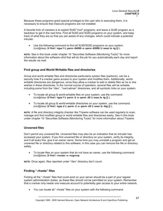 Linux General Security 0
CHAPTER 3

Because these programs grant special privileges to the user who is executing them, it is
necessary to ensure that insecure programs are not installed.
A favorite trick of crackers is to exploit SUID "root" programs, and leave a SUID program as a
backdoor to get in the next time. Find all SUID and SGID programs on your system, and keep
track of what they are so that you are aware of any changes, which could indicate a potential
intruder.
•

Use the following command to find all SUID/SGID programs on your system:
[root@deep /]# find / -type f ( -perm -04000 -o -perm -02000 ) -exec ls -lg {} ;

See in this book under chapter 10 “Securities Software (Monitoring Tools)” for more
information about the software sXid that will do the job for you automatically each day and report
the results via mail.

NOTE:

Find group and World Writable files and directories
Group and world writable files and directories particularly system files (partions), can be a
security hole if a cracker gains access to your system and modifies them. Additionally, worldwritable directories are dangerous, since they allow a cracker to add or delete files as he or she
wishes in these directories. In the normal course of operation, several files will be writable,
including some from the “/dev”, “/var/catman” directories, and all symbolic links on your system.
•

To locate all group & world-writable files on your system, use the command:
[root@deep /]# find / -type f ( -perm -2 -o -perm -20 ) -exec ls -lg {} ;

•

To locate all group & world-writable directories on your system, use the command:
[root@deep /]# find / -type d ( -perm -2 -o -perm -20 ) -exec ls -ldg {} ;

A file and directory integrity checker like Tripwire software can be used regularly to scan,
manage and find modified group or world writable files and directories easily. See in this book
under chapter 10 “Securities Software (Monitoring Tools)” for more information about Tripwire.

NOTE:

Unowned files
Don’t permit any unowned file. Unowned files may also be an indication that an intruder has
accessed your system. If you find unowned file or directory on your system, verify its integrity,
and if all looks fine, give it an owner name. Some time you may uninstall a program and get an
unowned file or directory related to this software; in this case you can remove the file or directory
safely.
•

To locate files on your system that do not have an owner, use the following command:
[root@deep /]# find / -nouser -o -nogroup

NOTE:

Once again, files reported under “/dev” directory don’t count.

Finding “.rhosts” files
Finding all the “.rhosts” files that could exist on your server should be a part of your regular
system administration duties, as these files should not be permitted on your system. Remember
that a cracker only needs one insecure account to potentially gain access to your entire network.
•

You can locate all “.rhosts” files on your system with the following command:

Copyright 1999 - 2000 Gerhard Mourani, Open Network Architecture ® and OpenDocs Publishing

67

 