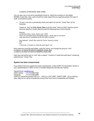 Linux General Security 0
CHAPTER 3
[root@deep /]# find /home -name .rhosts

You can also use a cron job to periodically check for, report the contents of, and delete
$HOME/.rhosts files. Also, users should be made aware that you regularly perform this type of
audit, as directed by policy.
•

To use a cron job to periodically check and report via mail all “.rhosts” files, do the
following:
Create as “root” the find_rhosts_files script file under “/etc/cron.daily” directory (touch
/etc/cron.daily/find_rhosts_files) and add the following lines in this script file:
#!/bin/sh
/usr/bin/find /home -name .rhosts | (cat <<EOF
This is an automated report of possible existent “.rhosts” files on the server
deep.openna.com, generated by the find utility command.
New detected “.rhosts” files under the “/home” directory include:
EOF
cat
) | /bin/mail -s "Content of .rhosts file audit report" root

Now make this script file executable, verify the owner, and change the group to “root”.
[root@deep /]# chmod 755 /etc/cron.daily/find_rhosts_files
[root@deep /]# chown 0.0 /etc/cron.daily/find_rhosts_files

Each day mail will be sent to “root” with a subject:” Content of .rhosts file audit report” containing
potential new “.rhosts” files.

System has been compromised
If you believe that your system has been compromised, contact CERT ® Coordination Center or
your representative in FIRST (Forum of Incident Response and Security Teams).
Internet Email: cert@cert.org
CERT Hotline: (+1) 412-268-7090
Facsimile:
(+1) 412-268-6989
CERT/CC personnel answer 8:00 a.m. – 8:00 p.m. EST (GMT –5)/EDT (GMT –4)) on working
days; they are on call for emergencies during other hours and on weekends and holidays.

Copyright 1999 - 2000 Gerhard Mourani, Open Network Architecture ® and OpenDocs Publishing

68

 