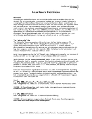 Linux General Optimization 0
CHAPTER 4

Linux General Optimization
Overview
At this stage of your configuration, you should now have a Linux server well configured and
secured. Our server contains the most essential package and programs installed to be able to
work properly and the most essential general security configuration. Before we continue in our
steps and begin to install the services we want to share with our customers, it is important to now
tune our Linux server. The tuning we will perform in the following parts will be applied to the
whole system. It also applies to present as well as future programs, such as services that we will
later install. Generally, if you don’t use a x386 Intel processor, Red Hat Linux out of the box is not
optimized for your specific CPU architecture (most people now run Linux on a Pentium
processor). The sections bellow will guide you through different steps to optimize your Linux
server for your specific processor, memory, and network, as well as your file system.

The “/etc/profile” file
The “/etc/profile” file contains system wide environment stuff and startup programs. All
customizations that you put in this file will apply for the entire variable environment on your
system, so putting optimization flags in this file is a good choice. To squeeze the most
performance from your x86 programs, you can use full optimization when compiling with the -O9
flag. Many programs contain -O2 in the Makefile. -O9 is the highest level of optimization. It will
increase the size of what it produces, but it runs faster.
It is not always true that the “-O9” flag will make the best performance for your processor. If
you have an x686 and above processor, surely, but below x686, not necessarily.

NOTE:

When compiling, use the “-fomit-frame-pointer” switch for any kind of processor you may have.
This will use the stack for accessing variables. Unfortunately, debugging is almost impossible with
this option. You can also use the -mcpu=cpu_type and -march=cpu_type switch to optimize the
program for the CPU listed to the best of GCC’s ability. However, the resulting code will only be
run able on the indicated CPU or higher.
Below are the optimization flags that we recommend you put in your “/etc/profile” file depending
on your CPU architecture. The optimization options apply only when we compile and install a new
program in our server. These optimizations don’t play any role in our Linux base system; it just
tells our compiler to optimize the new programs that we will install with the optimization flags we
have specified in the “/etc/profile” file.
Step 1

For CPU i686 or PentiumPro, Pentium II, Pentium III
In the “/etc/profile” file, put this line for a PentiumPro, Pentium II and III Pro Processor family:
CFLAGS=’-O9 -funroll-loops -ffast-math -malign-double -mcpu=pentiumpro -march=pentiumpro fomit-frame-pointer -fno-exceptions’

For CPU i586 or Pentium
In the “/etc/profile” file, put this line for a Pentium Processor family:
CFLAGS=’-O3 -march=pentium -mcpu=pentium -ffast-math -funroll-loops -fomit-frame-pointer fforce-mem -fforce-addr -malign-double -fno-exceptions’

Copyright 1999 - 2000 Gerhard Mourani, Open Network Architecture ® and OpenDocs Publishing

70

 