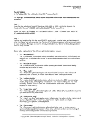 Linux General Optimization 0
CHAPTER 4

For CPU i486
In the “/etc/profile” file, put this line for a i486 Processor family:
CFLAGS=’-O3 -funroll-all-loops -malign-double -mcpu=i486 -march=i486 -fomit-frame-pointer -fnoexceptions’

Step 2
Now after the selection of your CPU settings (i686, i586, or i486) a bit further down in the
“/etc/profile” file, add " CFLAGS LANG LESSCHARSET" to the "export" line:
export PATH PS1 HOSTNAME HISTSIZE HISTFILESIZE USER LOGNAME MAIL INPUTRC
CFLAGS LANG LESSCHARSET

Step 3
Log out and back in; after this, the new CFLAGS environment variable is set, and software and
other "configure" tool will recognize that. Pentium (Pro/II/III) optimizations will only work with egcs
or pgcc compilers. The egcs compiler is already installed on your Server by default so you don’t
need to worry about it.

Below is the explanation of the different optimization options we use:
•

The “-funroll-loops”
The “-funroll-loops” optimization option will perform the optimization of loop unrolling and
will do it only for loops whose number of iterations can be determined at compile time or
run time.

•

The “-funroll-all-loops”
The “-funroll-all-loops“ optimization option will also perform the optimization of loop
unrolling and is done for all loops.

•

The “-ffast-math”
The “-ffast-math” optimization option will allow the GCC compiler, in the interest of
optimizing code for speed, to violate some ANSI or IEEE rules/specifications.

•

The “-malign-double”
The “-malign-double” optimization option will control whether the GCC compiler aligns
double, long double, and long long variables on a two-word boundary or a one-word
boundary. This will produce code that runs somewhat faster on a `Pentium' at the
expense of more memory.

•

The “-mcpu=cpu_type”
The “-mcpu=cpu_type” optimization option will set the default CPU to use for the machine
type when scheduling instructions.

•

The “-march=cpu_type”
The “-march=cpu_type” optimization option will generate instructions for the machine and
cpu type. Specifying the “-march=cpu_type” option implies also to specify the “mcpu=cpu_type” option in your compilation.

•

The “-fforce-mem”
The “-fforce-mem” optimization option will produce better code by forcing memory
operands to be copied into registers before doing arithmetic on them and by making all
memory references potential common subexpressions.

Copyright 1999 - 2000 Gerhard Mourani, Open Network Architecture ® and OpenDocs Publishing

71

 