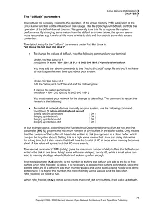 Linux General Optimization 0
CHAPTER 4

The “bdflush” parameters
The bdflush file is closely related to the operation of the virtual memory (VM) subsystem of the
Linux kernel and has a little influence on disk usage. This file (/proc/sys/vm/bdflush) controls the
operation of the bdflush kernel daemon. We generally tune this file to improve file system
performance. By changing some values from the default as shown below, the system seems
more responsive; e.g. it waits a little more to write to disk and thus avoids some disk access
contention.
The default setup for the “bdflush” parameters under Red Hat Linux is:
"40 500 64 256 500 3000 500 1884 2"

•

To change the values of bdflush, type the following command on your terminal:
Under Red Hat Linux 6.1
[root@deep /]# echo "100 1200 128 512 15 5000 500 1884 2">/proc/sys/vm/bdflush

You may add the above commands to the “/etc/rc.d/rc.local” script file and you’ll not have
to type it again the next time you reboot your system.

Under Red Hat Linux 6.2
Edit the “/etc/sysctl.conf” file and add the following line:
# Improve file system performance
vm.bdflush = 100 1200 128 512 15 5000 500 1884 2

You must restart your network for the change to take effect. The command to restart the
network is the following:
•

To restart all network devices manually on your system, use the following command:
[root@deep /]# /etc/rc.d/init.d/network restart
Setting network parameters
Bringing up interface lo
Bringing up interface eth0
Bringing up interface eth1

[
[
[
[

OK
OK
OK
OK

]
]
]
]

In our example above, according to the“/usr/src/linux/Documentation/sysctl/vm.txt” file, the first
parameter (100 %) governs the maximum number of dirty buffers in the buffer cache. Dirty means
that the contents of the buffer still have to be written to disk (as opposed to a clean buffer, which
can just be forgotten about). Setting this to a high value means that Linux can delay disk writes
for a long time, but it also means that it will have to do a lot of I/O at once when memory becomes
short. A low value will spread out disk I/O more evenly.
The second parameter (1200) (ndirty) gives the maximum number of dirty buffers that bdflush can
write to the disk in one time. A high value will mean delayed, bursty I/O, while a small value can
lead to memory shortage when bdflush isn't woken up often enough.
The third parameter (128) (nrefill) is the number of buffers that bdflush will add to the list of free
buffers when refill_freelist() is called. It is necessary to allocate free buffers beforehand, since the
buffers often are of a different size than memory pages and some bookkeeping needs to be done
beforehand. The higher the number, the more memory will be wasted and the less often
refill_freelist() will need to run.
When refill_freelist() (512) comes across more than nref_dirt dirty buffers, it will wake up bdflush.

Copyright 1999 - 2000 Gerhard Mourani, Open Network Architecture ® and OpenDocs Publishing

76

 