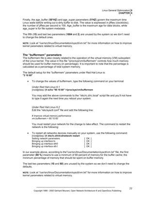 Linux General Optimization 0
CHAPTER 4

Finally, the age_buffer (50*HZ) and age_super parameters (5*HZ) govern the maximum time
Linux waits before writing out a dirty buffer to disk. The value is expressed in jiffies (clockticks);
the number of jiffies per second is 100. Age_buffer is the maximum age for data blocks, while
age_super is for file system metadata.
The fifth (15) and last two parameters (1884 and 2) are unused by the system so we don’t need
to change the default ones.
Look at “/usr/src/linux/Documentation/sysctl/vm.txt” for more information on how to improve
kernel parameters related to virtual memory.

NOTE:

The “buffermem” parameters
The buffermem file is also closely related to the operation of the virtual memory (VM) subsystem
of the Linux kernel. The value in this file “/proc/sys/vm/buffermem” controls how much memory
should be used for buffer memory (in percentage). It is important to note that the percentage is
calculated as a percentage of total system memory.
The default setup for the “buffermem” parameters under Red Hat Linux is:
"2 10 60"

•

To change the values of buffermem, type the following command on your terminal:
Under Red Hat Linux 6.1
[root@deep /]# echo "80 10 60" >/proc/sys/vm/buffermem

You may add the above commands to the “/etc/rc.d/rc.local” script file and you’ll not have
to type it again the next time you reboot your system.

Under Red Hat Linux 6.2
Edit the “/etc/sysctl.conf” file and add the following line:
# Improve virtual memory performance
vm.buffermem = 80 10 60

You must restart your network for the change to take effect. The command to restart the
network is the following:
•

To restart all networks devices manually on your system, use the following command:
[root@deep /]# /etc/rc.d/init.d/network restart
Setting network parameters
Bringing up interface lo
Bringing up interface eth0
Bringing up interface eth1

[
[
[
[

OK
OK
OK
OK

]
]
]
]

In our example above, according to the“/usr/src/linux/Documentation/sysctl/vm.txt” file, the first
parameter (80 %) means to use a minimum of 80 percent of memory for the buffer cache; the
minimum percentage of memory that should be spent on buffer memory.
The last two parameters (10 and 60) are unused by the system so we don’t need to change the
defaults.
Look at “/usr/src/linux/Documentation/sysctl/vm.txt” for more information on how to improve
kernel parameters related to virtual memory.

NOTE:

Copyright 1999 - 2000 Gerhard Mourani, Open Network Architecture ® and OpenDocs Publishing

77

 