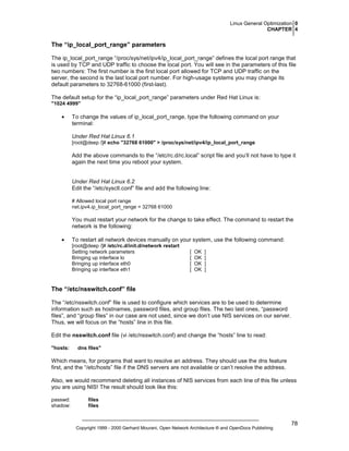 Linux General Optimization 0
CHAPTER 4

The “ip_local_port_range” parameters
The ip_local_port_range “/proc/sys/net/ipv4/ip_local_port_range” defines the local port range that
is used by TCP and UDP traffic to choose the local port. You will see in the parameters of this file
two numbers: The first number is the first local port allowed for TCP and UDP traffic on the
server, the second is the last local port number. For high-usage systems you may change its
default parameters to 32768-61000 (first-last).
The default setup for the “ip_local_port_range” parameters under Red Hat Linux is:
"1024 4999"

•

To change the values of ip_local_port_range, type the following command on your
terminal:
Under Red Hat Linux 6.1
[root@deep /]# echo "32768 61000" > /proc/sys/net/ipv4/ip_local_port_range

Add the above commands to the “/etc/rc.d/rc.local” script file and you’ll not have to type it
again the next time you reboot your system.

Under Red Hat Linux 6.2
Edit the “/etc/sysctl.conf” file and add the following line:
# Allowed local port range
net.ipv4.ip_local_port_range = 32768 61000

You must restart your network for the change to take effect. The command to restart the
network is the following:
•

To restart all network devices manually on your system, use the following command:
[root@deep /]# /etc/rc.d/init.d/network restart
Setting network parameters
Bringing up interface lo
Bringing up interface eth0
Bringing up interface eth1

[
[
[
[

OK
OK
OK
OK

]
]
]
]

The “/etc/nsswitch.conf” file
The “/etc/nsswitch.conf” file is used to configure which services are to be used to determine
information such as hostnames, password files, and group files. The two last ones, “password
files”, and “group files” in our case are not used, since we don’t use NIS services on our server.
Thus, we will focus on the “hosts” line in this file.
Edit the nsswitch.conf file (vi /etc/nsswitch.conf) and change the “hosts” line to read:
"hosts:

dns files"

Which means, for programs that want to resolve an address. They should use the dns feature
first, and the “/etc/hosts” file if the DNS servers are not available or can’t resolve the address.
Also, we would recommend deleting all instances of NIS services from each line of this file unless
you are using NIS! The result should look like this:
passwd:
shadow:

files
files

Copyright 1999 - 2000 Gerhard Mourani, Open Network Architecture ® and OpenDocs Publishing

78

 