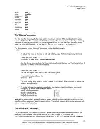 Linux General Optimization 0
CHAPTER 4
group:
hosts:
bootparams:
ethers:
netmasks:
networks:
protocols:
rpc:
services:
automount:
aliases:

files
dns files
files
files
files
files
files
files
files
files
files

The “file-max” parameter
The file-max file “/proc/sys/fs/file-max” set the maximum number of file-handles that the Linux
kernel will allocate. We generally tune this file to improve the number of open files by increasing
the value of “/proc/sys/fs/file-max” to something reasonable like 256 for every 4M of RAM we
have: i.e. for a machine with 128 MB of RAM, set it to 8192 (128/4=32 32*256=8192).
The default setup for the “file-max” parameter under Red Hat Linux is:
"4096"

•

To adjust the value of file-max to 128 MB of RAM, type the following on your terminal:
Under Red Hat Linux 6.1
[root@deep /]# echo "8192" >/proc/sys/fs/file-max

Add the above commands to the “/etc/rc.d/rc.local” script file and you’ll not have to type it
again the next time your server reboots.

Under Red Hat Linux 6.2
Edit the “/etc/sysctl.conf” file and add the following line:
# Improve the number of open files
fs.file-max = 8192

You must restart your network for the change to take effect. The command to restart the
network is the following:
•

To restart all network devices manually on your system, use the following command:
[root@deep /]# /etc/rc.d/init.d/network restart
Setting network parameters
Bringing up interface lo
Bringing up interface eth0
Bringing up interface eth1

[
[
[
[

OK
OK
OK
OK

]
]
]
]

When you regularly receive from your server a lot of messages with errors about running
out of open files, you might want to raise this limit. The default value is 4096. A file server or web
server needs a lot of open files.

NOTE:

The “inode-max” parameter
The inode-max file “/proc/sys/fs/inode-max” set the maximum number of inodes handlers. We
generally tune this file to improve the number of inodes opened by increasing the
“/proc/sys/fs/inode-max” to a value roughly 3 to 4 times (8192*4=32768) the number of opened

Copyright 1999 - 2000 Gerhard Mourani, Open Network Architecture ® and OpenDocs Publishing

79

 