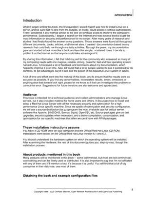 INTRODUCTION

Introduction
When I began writing this book, the first question I asked myself was how to install Linux on a
server, and be sure that no one from the outside, or inside, could access it without authorization.
Then I wondered if any method similar to the one on windows exists to improve the computer’s
performance. Subsequently, I began a search on the Internet and read several books to get the
most information on security and performance for my server. After many years of research and
studies I had finally found the answer to my questions. Those answers were found all throughout
different documents, books, articles, and Internet sites. I created documentation based on my
research that could help me through my daily activities. Through the years, my documentation
grew and started to look more like a book and less like simple, scattered notes. I decide to
publish it on the Internet so that anyone could take advantage of it.
By sharing this information, I felt that I did my part for the community who answered so many of
my computing needs with one magical, reliable, strong, powerful, fast and free operating system
named Linux. I’d received a lot of feedback and comments about my documentation, which
helped to improve it over time. Also, I’d found that a lot of people wanted to see it published for its
contents, to get advantages out of it and see the power of this beautiful Linux system in action.
A lot of time and effort went into the making of this book, and to ensure that the results were as
accurate as possible. If you find any abnormalities, inconsistent results, errors, omissions or
anything else that doesn't look right, please let me know so I that can investigate the problem or
correct the error. Suggestions for future versions are also welcome and appreciated.

Audience
This book is intended for a technical audience and system administrators who manage Linux
servers, but it also includes material for home users and others. It discusses how to install and
setup a Red Hat Linux Server with all the necessary security and optimization for a high
performance Linux specific machine. Since we speak of optimization and security configuration,
we will use a source distribution (tar.gz) program the most available type for critical server
software like Apache, BIND/DNS, Samba, Squid, OpenSSL etc. Source packages give us fast
upgrades, security updates when necessary, and a better compilation, customization, and
optimization for our specific machines that often we can’t have with RPM packages.

These installation instructions assume
You have a CD-ROM drive on your computer and the Official Red Hat Linux CD-ROM.
Installations were tested on the Official Red Hat Linux version 6.1 and 6.2.
You should understand the hardware system on which the operating system will be installed.
After examining the hardware, the rest of this document guides you, step-by-step, though the
installation process.

About products mentioned in this book
Many products will be mentioned in this book— some commercial, but most are not commercial,
cost nothing and can be freely used or distributed. It is also important to say that I’m not affiliated
with any of them and if I mention a tool, it’s because it is useful. You will find that a lot of big
companies in their daily use, use most of them.

Obtaining the book and example configuration files

Copyright 1999 - 2000 Gerhard Mourani, Open Network Architecture ® and OpenDocs Publishing

8

 