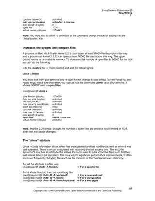Linux General Optimization 0
CHAPTER 4
cpu time (seconds)
max user processes
pipe size (512 bytes)
open files
virtual memory (kbytes)

unlimited
unlimited
8
1024
2105343

this line.

You may also do ulimit -u unlimited at the command prompt instead of adding it to the
“/root/.bashrc” file.

NOTE:

Increases the system limit on open files
A process on Red Hat 6.0 with kernel 2.2.5 could open at least 31000 file descriptors this way
and a process on kernel 2.2.12 can open at least 90000 file descriptors this way. The upper
bound seems to be available memory. To increases the number of open files to 90000 for the root
account do the following:
Edit the .bashrc file (vi /root/.bashrc) and add the following line:
ulimit -n 90000

You must exit from your terminal and re-login for the change to take effect. To verify that you are
ready to go, make sure that when you type as root the command ulimit -a on your terminal, it
shows "90000" next to open files.
[root@deep /]# ulimit -a
core file size (blocks)
data seg size (kbytes)
file size (blocks)
max memory size (kbytes)
stack size (kbytes)
cpu time (seconds)
max user processes
pipe size (512 bytes)
open files
virtual memory (kbytes)

1000000
unlimited
unlimited
unlimited
8192
unlimited
unlimited
8
this line.
90000
2105343

In older 2.2 kernels, though, the number of open files per process is still limited to 1024,
even with the above changes.

NOTE:

The “atime” attribute
Linux records information about when files were created and last modified as well as when it was
last accessed. There is a cost associated with recording the last access time. The ext2 file
system of Linux has an attribute that allows the super-user to mark individual files such that their
last access time is not recorded. This may lead to significant performance improvements on often
accessed frequently changing files such as the contents of the “/var/spool/news” directory.
To set the attribute to a file, use:
[root@deep /]# chattr +A filename

For a specific file

For a whole directory tree, do something like:
[root@deep /root]# chattr -R +A /var/spool/
[root@deep /root]# chattr -R +A /cache/
[root@deep /root]# chattr -R +A /home/httpd/ona/

For a news and mail
For a proxy caches
For a web pages

Copyright 1999 - 2000 Gerhard Mourani, Open Network Architecture ® and OpenDocs Publishing

81

 