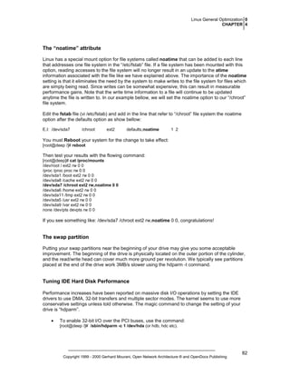 Linux General Optimization 0
CHAPTER 4

The “noatime” attribute
Linux has a special mount option for file systems called noatime that can be added to each line
that addresses one file system in the “/etc/fstab” file. If a file system has been mounted with this
option, reading accesses to the file system will no longer result in an update to the atime
information associated with the file like we have explained above. The importance of the noatime
setting is that it eliminates the need by the system to make writes to the file system for files which
are simply being read. Since writes can be somewhat expensive, this can result in measurable
performance gains. Note that the write time information to a file will continue to be updated
anytime the file is written to. In our example bellow, we will set the noatime option to our “/chroot”
file system.
Edit the fstab file (vi /etc/fstab) and add in the line that refer to “/chroot” file system the noatime
option after the defaults option as show bellow:
E.I: /dev/sda7

/chroot

ext2

defaults,noatime

1 2

You must Reboot your system for the change to take effect:
[root@deep /]# reboot

Then test your results with the flowing command:
[root@deep]# cat /proc/mounts
/dev/root / ext2 rw 0 0
/proc /proc proc rw 0 0
/dev/sda1 /boot ext2 rw 0 0
/dev/sda8 /cache ext2 rw 0 0
/dev/sda7 /chroot ext2 rw,noatime 0 0
/dev/sda6 /home ext2 rw 0 0
/dev/sda11 /tmp ext2 rw 0 0
/dev/sda5 /usr ext2 rw 0 0
/dev/sda9 /var ext2 rw 0 0
none /dev/pts devpts rw 0 0

If you see something like: /dev/sda7 /chroot ext2 rw,noatime 0 0, congratulations!

The swap partition
Putting your swap partitions near the beginning of your drive may give you some acceptable
improvement. The beginning of the drive is physically located on the outer portion of the cylinder,
and the read/write head can cover much more ground per revolution. We typically see partitions
placed at the end of the drive work 3MB/s slower using the hdparm -t command.

Tuning IDE Hard Disk Performance
Performance increases have been reported on massive disk I/O operations by setting the IDE
drivers to use DMA, 32-bit transfers and multiple sector modes. The kernel seems to use more
conservative settings unless told otherwise. The magic command to change the setting of your
drive is “hdparm”.
•

To enable 32-bit I/O over the PCI buses, use the command:
[root@deep /]# /sbin/hdparm -c 1 /dev/hda (or hdb, hdc etc).

Copyright 1999 - 2000 Gerhard Mourani, Open Network Architecture ® and OpenDocs Publishing

82

 