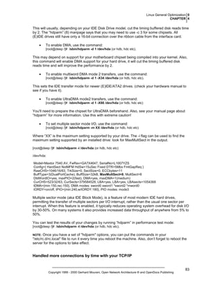 Linux General Optimization 0
CHAPTER 4

This will usually, depending on your IDE Disk Drive model, cut the timing buffered disk reads time
by 2. The “hdparm” (8) manpage says that you may need to use -c 3 for some chipsets. All
(E)IDE drives still have only a 16-bit connection over the ribbon cable from the interface card.
•

To enable DMA, use the command:
[root@deep /]# /sbin/hdparm -d 1 /dev/hda (or hdb, hdc etc).

This may depend on support for your motherboard chipset being compiled into your kernel. Also,
this command will enable DMA support for your hard drive, it will cut the timing buffered disk
reads time and will improve the performance by 2.
•

To enable multiword DMA mode 2 transfers, use the command:
[root@deep /]# /sbin/hdparm -d 1 -X34 /dev/hda (or hdb, hdc etc).

This sets the IDE transfer mode for newer (E)IDE/ATA2 drives. (check your hardware manual to
see if you have it).
•

To enable UltraDMA mode2 transfers, use the command:
[root@deep /]# /sbin/hdparm -d 1 -X66 /dev/hda (or hdb, hdc etc)

You'll need to prepare the chipset for UltraDMA beforehand. Also, see your manual page about
“hdparm” for more information. Use this with extreme caution!
•

To set multiple sector mode I/O, use the command:
[root@deep /]# /sbin/hdparm -m XX /dev/hda (or hdb, hdc etc)

Where “XX” is the maximum setting supported by your drive. The -i flag can be used to find the
maximum setting supported by an installed drive: look for MaxMultSect in the output.
[root@deep /]# /sbin/hdparm -i /dev/hda (or hdb, hdc etc)
/dev/hda:
Model=Maxtor 7540 AV, FwRev=GA7X4647, SerialNo=L1007YZS
Config={ HardSect NotMFM HdSw>15uSec Fixed DTR>5Mbs FmtGapReq }
RawCHS=1046/16/63, TrkSize=0, SectSize=0, ECCbytes=11
BuffType=3(DualPortCache), BuffSize=32kB, MaxMultSect=8, MultSect=8
DblWordIO=yes, maxPIO=2(fast), DMA=yes, maxDMA=1(medium)
CurCHS=523/32/63, CurSects=379584528, LBA=yes, LBA=yes, LBAsects=1054368
tDMA={min:150,rec:150}, DMA modes: sword0 sword1 *sword2 *mword0
IORDY=on/off, tPIO={min:240,w/IORDY:180}, PIO modes: mode3

Multiple sector mode (aka IDE Block Mode), is a feature of most modern IDE hard drives,
permitting the transfer of multiple sectors per I/O interrupt, rather than the usual one sector per
interrupt. When this feature is enabled, it typically reduces operating system overhead for disk I/O
by 30-50%. On many systems it also provides increased data throughput of anywhere from 5% to
50%.
You can test the results of your changes by running “hdparm” in performance test mode:
[root@deep /]# /sbin/hdparm -t /dev/hda (or hdb, hdc etc).

Once you have a set of "hdparm" options, you can put the commands in your
"/etc/rc.d/rc.local" file to run it every time you reboot the machine. Also, don’t forget to reboot the
server for the options to take effect.

NOTE:

Handled more connections by time with your TCP/IP

Copyright 1999 - 2000 Gerhard Mourani, Open Network Architecture ® and OpenDocs Publishing

83

 