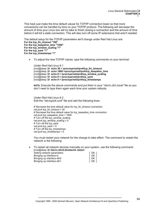 Linux General Optimization 0
CHAPTER 4

This hack just make the time default values for TCP/IP connection lower so that more
connections can be handled by time on your TCP/IP protocol. The following will decrease the
amount of time your Linux box will try take to finish closing a connection and the amount of time
before it will kill a stale connection. This will also turn off some IP extensions that aren't needed:
The default setup for the TCP/IP parameters we’ll change under Red Hat Linux are:
For the tcp_fin_timeout "180"
For the tcp_keepalive_time "7200"
For the tcp_window_scaling "1"
For the tcp_sack "1"
For the tcp_timestamps "1"

•

To adjust the new TCP/IP values, type the following commands on your terminal:
Under Red Hat Linux 6.1
[root@deep /]#
[root@deep /]#
[root@deep /]#
[root@deep /]#
[root@deep /]#

echo 30 > /proc/sys/net/ipv4/tcp_fin_timeout
echo 1800 >/proc/sys/net/ipv4/tcp_keepalive_time
echo 0 > /proc/sys/net/ipv4/tcp_window_scaling
echo 0 > /proc/sys/net/ipv4/tcp_sack
echo 0 > /proc/sys/net/ipv4/tcp_timestamps

Execute the above commands and put them in your “/etc/rc.d/rc.local” file so you
don’t need to type them again each time your system reboots.

NOTE:

Under Red Hat Linux 6.2
Edit the “/etc/sysctl.conf” file and add the following lines:
# Decrease the time default value for tcp_fin_timeout connection
net.ipv4.tcp_fin_timeout = 30
# Decrease the time default value for tcp_keepalive_time connection
net.ipv4.tcp_keepalive_time = 1800
# Turn off the tcp_window_scaling
net.ipv4.tcp_window_scaling = 0
# Turn off the tcp_sack
net.ipv4.tcp_sack = 0
# Turn off the tcp_timestamps
net.ipv4.tcp_timestamps = 0

You must restart your network for the change to take effect. The command to restart the
network is the following:
•

To restart all network devices manually on your system, use the following command:
[root@deep /]# /etc/rc.d/init.d/network restart
Setting network parameters
Bringing up interface lo
Bringing up interface eth0
Bringing up interface eth1

[
[
[
[

OK
OK
OK
OK

]
]
]
]

Copyright 1999 - 2000 Gerhard Mourani, Open Network Architecture ® and OpenDocs Publishing

84

 