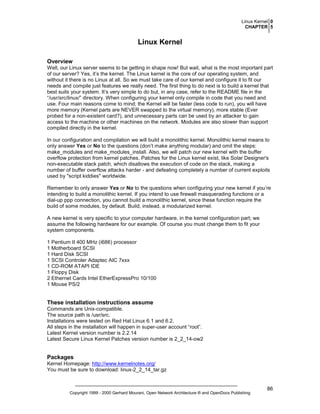 Linux Kernel 0
CHAPTER 5

Linux Kernel
Overview
Well, our Linux server seems to be getting in shape now! But wait, what is the most important part
of our server? Yes, it’s the kernel. The Linux kernel is the core of our operating system, and
without it there is no Linux at all. So we must take care of our kernel and configure it to fit our
needs and compile just features we really need. The first thing to do next is to build a kernel that
best suits your system. It’s very simple to do but, in any case, refer to the README file in the
“/usr/src/linux/” directory. When configuring your kernel only compile in code that you need and
use. Four main reasons come to mind; the Kernel will be faster (less code to run), you will have
more memory (Kernel parts are NEVER swapped to the virtual memory), more stable (Ever
probed for a non-existent card?), and unnecessary parts can be used by an attacker to gain
access to the machine or other machines on the network. Modules are also slower than support
compiled directly in the kernel.
In our configuration and compilation we will build a monolithic kernel. Monolithic kernel means to
only answer Yes or No to the questions (don’t make anything modular) and omit the steps:
make_modules and make_modules_install. Also, we will patch our new kernel with the buffer
overflow protection from kernel patches. Patches for the Linux kernel exist, like Solar Designer's
non-executable stack patch, which disallows the execution of code on the stack, making a
number of buffer overflow attacks harder - and defeating completely a number of current exploits
used by "script kiddies" worldwide.
Remember to only answer Yes or No to the questions when configuring your new kernel if you’re
intending to build a monolithic kernel. If you intend to use firewall masquerading functions or a
dial-up ppp connection, you cannot build a monolithic kernel, since these function require the
build of some modules, by default. Build, instead, a modularized kernel.
A new kernel is very specific to your computer hardware, in the kernel configuration part; we
assume the following hardware for our example. Of course you must change them to fit your
system components.
1 Pentium II 400 MHz (i686) processor
1 Motherboard SCSI
1 Hard Disk SCSI
1 SCSI Controler Adaptec AIC 7xxx
1 CD-ROM ATAPI IDE
1 Floppy Disk
2 Ethernet Cards Intel EtherExpressPro 10/100
1 Mouse PS/2

These installation instructions assume
Commands are Unix-compatible.
The source path is /usr/src.
Installations were tested on Red Hat Linux 6.1 and 6.2.
All steps in the installation will happen in super-user account “root”.
Latest Kernel version number is 2.2.14
Latest Secure Linux Kernel Patches version number is 2_2_14-ow2

Packages
Kernel Homepage: http://www.kernelnotes.org/
You must be sure to download: linux-2_2_14_tar.gz

Copyright 1999 - 2000 Gerhard Mourani, Open Network Architecture ® and OpenDocs Publishing

86

 