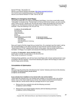Linux Kernel 0
CHAPTER 5

Kernel FTP Site: 139.142.90.113
Secure Linux Kernel Patches Homepage: http://www.openwall.com/linux/
You must be sure to download: linux-2_2_14-ow2_tar.gz
Secure Linux Kernel Patches FTP Site: 195.42.162.180

Making an emergency boot floppy
The first pre-install step is to make an emergency boot floppy. Linux has a small utility named
“mkbootdisk” to simply do this. The first step is to find out what kernel version, you are currently
using. Check out your “/etc/lilo.conf” file and see which image was booted from and from this
image we can find the kernel version we need to make our emergency boot floppy. In my
example, I have the following in the “lilo.conf” file.
[root@deep /]# cat /etc/lilo.conf
boot=/dev/sda
map=/boot/map
install=/boot/boot.b
prompt
timeout=50
image=/boot/vmlinuz-2.2.12-20
label=linux
root=/dev/sda6
initrd=/boot/initrd-2.2.12-20.img
read-only

the kernel version
the image we booted from

Now you’ll need to find the image that you booted from. On a standard new first install, it will be
the one-labeled linux. In the above example we show that the machine booted using the
“/boot/vmlinuz-2.2.12-20” original kernel version of the system. Now we simply need to put a
formatted 1.44 floppy in our system and execute the following command as root:
[root@deep /]# mkbootdisk --device /dev/fd0 2.2.12-20
Insert a disk in /dev/fd0. Any information on the disk will be lost.
Press <Enter> to continue or ^C to abort:

Following these guidelines, you will now have a boot floppy with a known working kernel in case
of problems with the upgrade. I recommend rebooting the system with the floppy to make sure
that the floppy works correctly.

Uninstallation & Optimization
Step 1
We must copy the archive file of the Kernel to the “/usr/src” directory and move to this directory.
[root@deep /]# cp linux-version_tar.gz /usr/src/
[root@deep /]# cd /usr/src/

If you already have installed a Linux kernel with a tar archive before
These steps are required only if you already have installed a Linux kernel with a tar archive
before. If it is a first, fresh install of Linux kernel, then instead uninstall the kernel-headersversion.i386.rpm, kernel-version.i386.rpm package that are on your system.
•

Remove the Linux symbolic link with the following command:
[root@deep src]# rm -rf linux

•

Remove the Linux kernel headers directory with the following command:
[root@deep src]# rm -rf linux-2.2.xx

Copyright 1999 - 2000 Gerhard Mourani, Open Network Architecture ® and OpenDocs Publishing

87

 