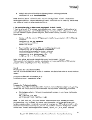 Linux Kernel 0
CHAPTER 5

•

Remove the Linux kernel modules directory with the following command:
[root@deep src]# rm -rf /lib/modules/2.2.xx

Removing the old kernel modules is required only if you have installed a modularized
kernel version before. If the modules directory doesn’t exist under the “/lib” directory” it’s because
your old kernel version is not a modularized kernel.

NOTE:

If the original kernel’s RPM packages are installed on your system
If the original kernels RPM package are installed on your system instead of the Linux kernel tar
archive, because you have just finished installing your new Linux system, or have used an RPM
package before to upgrade your Linux system, then use the following command to uninstall the
Linux kernel:
•

You can verify that a kernel RPM package is installed on your system with the following
command:
[root@deep src]# rpm -qa | grep kernel
kernel-headers-2.2.xx.i386.rpm
kernel-2.2.xx.i386.rpm

•

To uninstall the linux kernel RPM, use the following command:
[root@deep src]# rpm -e --nodeps kernel-headers kernel
cannot remove /usr/src/linux-2.2.xx - directory not empty
cannot remove /lib/modules/2.2.xx - directory not empty
[root@deep src]# rm -rf /usr/src/linux-2.2.xx/
[root@deep src]# rm -rf /lib/modules/2.2.xx/

In the steps bellow, we remove manually the empty “/usr/src/linux-2.2.xx” and
“/lib/modules/2.2.xx” directories after the uninstallation of the kernels RPM (the RPM uninstall
program will not completely remove those directories).

Step 2
Decompress the Linux kernel archive
Now, we must decompress the tar archive of the kernel and remove the Linux tar archive from the
system.
[root@deep src]# tar xzpf linux-version_tar.gz
[root@deep src]# rm -f linux-version_tar.gz

Step 3
Increase the Tasks (optimization)
To increase the number of tasks allowed (the maximum number of processes per user), you may
need to edit the “/usr/src/linux/include/linux/tasks.h” file and change the following parameters.
•

Edit the tasks.h file (vi +14 /usr/src/linux/include/linux/tasks.h) and change the following
parameters:
NR_TASKS from 512 to 3072
MIN_TASKS_LEFT_FOR_ROOT from 4 to 24

The value in the NR_TASKS line denotes the maximum number of tasks (processes)
handles that the Linux kernel will allocate per users. Increasing this number will allow you to
handle more connections from clients on your server (example: an HTTP web server will be able
to serve more client connections). Also, Linux is protected from allocation of all process slots for
normal users. There is a special parameter line MIN_TASKS_LEFT_FOR_ROOT reserved

NOTE:

Copyright 1999 - 2000 Gerhard Mourani, Open Network Architecture ® and OpenDocs Publishing

88

 