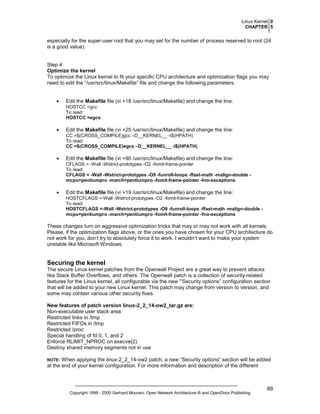 Linux Kernel 0
CHAPTER 5

especially for the super-user root that you may set for the number of process reserved to root (24
is a good value).

Step 4
Optimize the kernel
To optimize the Linux kernel to fit your specific CPU architecture and optimization flags you may
need to edit the “/usr/src/linux/Makefile” file and change the following parameters.
•

Edit the Makefile file (vi +18 /usr/src/linux/Makefile) and change the line:
HOSTCC =gcc
To read:
HOSTCC =egcs

•

Edit the Makefile file (vi +25 /usr/src/linux/Makefile) and change the line:
CC =$(CROSS_COMPILE)gcc –D__KERNEL__ -I$(HPATH)
To read:
CC =$(CROSS_COMPILE)egcs –D__KERNEL__ -I$(HPATH)

•

Edit the Makefile file (vi +90 /usr/src/linux/Makefile) and change the line:
CFLAGS = -Wall -Wstrict-prototypes -O2 -fomit-frame-pointer
To read:
CFLAGS = -Wall -Wstrict-prototypes -O9 -funroll-loops -ffast-math -malign-double mcpu=pentiumpro -march=pentiumpro -fomit-frame-pointer -fno-exceptions

•

Edit the Makefile file (vi +19 /usr/src/linux/Makefile) and change the line:
HOSTCFLAGS =-Wall -Wstrict-prototypes -O2 -fomit-frame-pointer
To read:
HOSTCFLAGS =-Wall -Wstrict-prototypes -O9 -funroll-loops -ffast-math -malign-double mcpu=pentiumpro -march=pentiumpro -fomit-frame-pointer -fno-exceptions

These changes turn on aggressive optimization tricks that may or may not work with all kernels.
Please, if the optimization flags above, or the ones you have chosen for your CPU architecture do
not work for you, don’t try to absolutely force it to work. I wouldn’t want to make your system
unstable like Microsoft Windows.

Securing the kernel
The secure Linux kernel patches from the Openwall Project are a great way to prevent attacks
like Stack Buffer Overflows, and others. The Openwall patch is a collection of security-related
features for the Linux kernel, all configurable via the new '”Security options” configuration section
that will be added to your new Linux kernel. This patch may change from version to version, and
some may contain various other security fixes.
New features of patch version linux-2_2_14-ow2_tar.gz are:
Non-executable user stack area
Restricted links in /tmp
Restricted FIFOs in /tmp
Restricted /proc
Special handling of fd 0, 1, and 2
Enforce RLIMIT_NPROC on execve(2)
Destroy shared memory segments not in use
When applying the linux-2_2_14-ow2 patch, a new “Security options” section will be added
at the end of your kernel configuration. For more information and description of the different

NOTE:

Copyright 1999 - 2000 Gerhard Mourani, Open Network Architecture ® and OpenDocs Publishing

89

 
