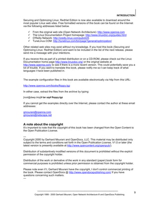 INTRODUCTION

Securing and Optimizing Linux: RedHat Edition is now also available to download around the
most popular Linux web sites. Free formatted versions of this book can be found on the Internet
via the following addresses listed below.
From the original web site (Open Network Architecture): http://www.openna.com
The Linux Documentation Project homepage: http://www.linuxdoc.org/guides.html
O'Reilly Network: http://oreilly.linux.com/pub/d/25
TuneLinux.COM: http://tunelinux.com/bin/page?general/optimization/
Other related web sites may exist without my knowledge. If you host this book (Securing and
Optimizing Linux: RedHat Edition) and want to be included in the list of the next release, please
send me a message with your intentions.
If you receive this as part of a printed distribution or on a CD-ROM, please check out the Linux
Documentation home page http://www.linuxdoc.org/ or the original website at
http://www.openna.com/ to see if there is a more recent version. This could potentially save you a
lot of trouble. If you want to translate this book, please notify me so I can keep track of what
languages I have been published in.

The example configuration files in this book are available electronically via http from this URL:
http://www.openna.com/books/floppy.tgz
In either case, extract the files from the archive by typing:
[root@deep tmp]# tar xzpf floppy.tgz

If you cannot get the examples directly over the Internet, please contact the author at these email
addresses:
gmourani@openna.com
gmourani@netscape.net

A note about the copyright
It’s important to note that the copyright of this book has been changed from the Open Content to
the Open Publication License.
--Copyright 2000 by Gerhard Mourani and OpenDocs, LLC. This material may be distributed only
subject to the terms and conditions set forth in the Open Publication License, V1.0 or later (the
latest version is presently available at http://www.opencontent.org/openpub/).
Distribution of substantively modified versions of this document is prohibited without the explicit
permission of the copyright holder.
Distribution of the work or derivative of the work in any standard (paper) book form for
commercial purposes is prohibited unless prior permission is obtained from the copyright holder.
Please note even if I, Gerhard Mourani have the copyright, I don't control commercial printing of
the book. Please contact OpenDocs @ http://www.opendocspublishing.com/ if you have
questions concerning such matters.
---

Copyright 1999 - 2000 Gerhard Mourani, Open Network Architecture ® and OpenDocs Publishing

9

 
