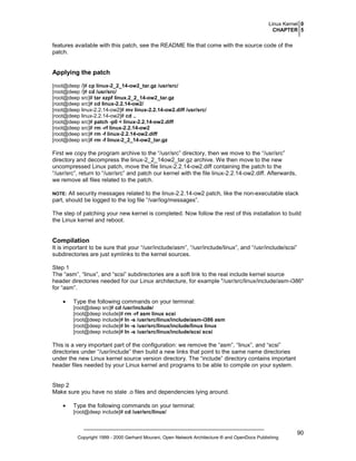 Linux Kernel 0
CHAPTER 5

features available with this patch, see the README file that come with the source code of the
patch.

Applying the patch
[root@deep /]# cp linux-2_2_14-ow2_tar.gz /usr/src/
[root@deep /]# cd /usr/src/
[root@deep src]# tar xzpf linux.2_2_14-ow2_tar.gz
[root@deep src]# cd linux-2.2.14-ow2/
[root@deep linux-2.2.14-ow2]# mv linux-2.2.14-ow2.diff /usr/src/
[root@deep linux-2.2.14-ow2]# cd ..
[root@deep src]# patch -p0 < linux-2.2.14-ow2.diff
[root@deep src]# rm -rf linux-2.2.14-ow2
[root@deep src]# rm -f linux-2.2.14-ow2.diff
[root@deep src]# rm -f linux-2_2_14-ow2_tar.gz

First we copy the program archive to the “/usr/src” directory, then we move to the “/usr/src”
directory and decompress the linux-2_2_14ow2_tar.gz archive. We then move to the new
uncompressed Linux patch, move the file linux-2.2.14-ow2.diff containing the patch to the
“/usr/src”, return to “/usr/src” and patch our kernel with the file linux-2.2.14-ow2.diff. Afterwards,
we remove all files related to the patch.
All security messages related to the linux-2.2.14-ow2 patch, like the non-executable stack
part, should be logged to the log file “/var/log/messages”.

NOTE:

The step of patching your new kernel is completed. Now follow the rest of this installation to build
the Linux kernel and reboot.

Compilation
It is important to be sure that your “/usr/include/asm”, “/usr/include/linux”, and “/usr/include/scsi”
subdirectories are just symlinks to the kernel sources.
Step 1
The “asm”, “linux”, and “scsi” subdirectories are a soft link to the real include kernel source
header directories needed for our Linux architecture, for example "/usr/src/linux/include/asm-i386"
for “asm”.
•

Type the following commands on your terminal:
[root@deep src]# cd /usr/include/
[root@deep include]# rm -rf asm linux scsi
[root@deep include]# ln -s /usr/src/linux/include/asm-i386 asm
[root@deep include]# ln -s /usr/src/linux/include/linux linux
[root@deep include]# ln -s /usr/src/linux/include/scsi scsi

This is a very important part of the configuration: we remove the “asm”, “linux”, and “scsi”
directories under “/usr/include” then build a new links that point to the same name directories
under the new Linux kernel source version directory. The “include” directory contains important
header files needed by your Linux kernel and programs to be able to compile on your system.

Step 2
Make sure you have no stale .o files and dependencies lying around.
•

Type the following commands on your terminal:
[root@deep include]# cd /usr/src/linux/

Copyright 1999 - 2000 Gerhard Mourani, Open Network Architecture ® and OpenDocs Publishing

90

 