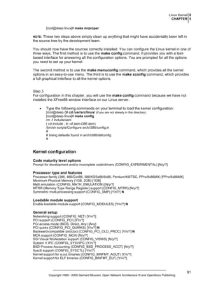 Linux Kernel 0
CHAPTER 5
[root@deep linux]# make mrproper

These two steps above simply clean up anything that might have accidentally been left in
the source tree by the development team.

NOTE:

You should now have the sources correctly installed. You can configure the Linux kernel in one of
three ways. The first method is to use the make config command. It provides you with a textbased interface for answering all the configuration options. You are prompted for all the options
you need to set up your kernel.
The second method is to use the make menuconfig command, which provides all the kernel
options in an easy-to-use menu. The third is to use the make xconfig command, which provides
a full graphical interface to all the kernel options.

Step 3
For configuration in this chapter, you will use the make config command because we have not
installed the XFree86 window Interface on our Linux server.
•

Type the following commands on your terminal to load the kernel configuration:
[root@deep /]# cd /usr/src/linux/ (if you are not already in this directory).
[root@deep linux]# make config
rm -f include/asm
( cd include ; ln -sf asm-i386 asm)
/bin/sh scripts/Configure arch/i386/config.in
#
# Using defaults found in arch/i386/defconfig
#

Kernel configuration
Code maturity level options
Prompt for development and/or incomplete code/drivers (CONFIG_EXPERIMENTAL) [N/y/?]

Processor type and features
Processor family (386, 486/Cx486, 586/K5/5x86/6x86, Pentium/K6/TSC, PPro/6x86MX) [PPro/6x86MX]
Maximum Physical Memory (1GB, 2GB) [1GB]
Math emulation (CONFIG_MATH_EMULATION) [N/y/?]
MTRR (Memory Type Range Register) support (CONFIG_MTRR) [N/y/?]
Symmetric multi-processing support (CONFIG_SMP) [Y/n/?] N

Loadable module support
Enable loadable module support (CONFIG_MODULES) [Y/n/?] N

General setup
Networking support (CONFIG_NET) [Y/n/?]
PCI support (CONFIG_PCI) [Y/n/?]
PCI access mode (BIOS, Direct, Any) [Any]
PCI quirks (CONFIG_PCI_QUIRKS) [Y/n/?] N
Backward-compatible /proc/pci (CONFIG_PCI_OLD_PROC) [Y/n/?] N
MCA support (CONFIG_MCA) [N/y/?]
SGI Visual Workstation support (CONFIG_VISWS) [N/y/?]
System V IPC (CONFIG_SYSVIPC) [Y/n/?]
BSD Process Accounting (CONFIG_BSD_PROCESS_ACCT) [N/y/?]
Sysctl support (CONFIG_SYSCTL) [Y/n/?]
Kernel support for a.out binaries (CONFIG_BINFMT_AOUT) [Y/n/?]
Kernel support for ELF binaries (CONFIG_BINFMT_ELF) [Y/n/?]

Copyright 1999 - 2000 Gerhard Mourani, Open Network Architecture ® and OpenDocs Publishing

91

 