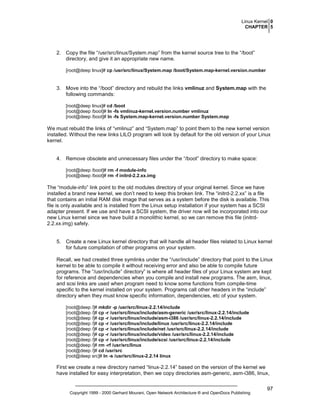 Linux Kernel 0
CHAPTER 5

2. Copy the file “/usr/src/linux/System.map” from the kernel source tree to the “/boot”
directory, and give it an appropriate new name.
[root@deep linux]# cp /usr/src/linux/System.map /boot/System.map-kernel.version.number

3. Move into the “/boot” directory and rebuild the links vmlinuz and System.map with the
following commands:
[root@deep linux]# cd /boot
[root@deep /boot]# ln -fs vmlinuz-kernel.version.number vmlinuz
[root@deep /boot]# ln -fs System.map-kernel.version.number System.map

We must rebuild the links of “vmlinuz” and “System.map” to point them to the new kernel version
installed. Without the new links LILO program will look by default for the old version of your Linux
kernel.

4. Remove obsolete and unnecessary files under the “/boot” directory to make space:
[root@deep /boot]# rm -f module-info
[root@deep /boot]# rm -f initrd-2.2.xx.img

The “module-info” link point to the old modules directory of your original kernel. Since we have
installed a brand new kernel, we don’t need to keep this broken link. The “initrd-2.2.xx” is a file
that contains an initial RAM disk image that serves as a system before the disk is available. This
file is only available and is installed from the Linux setup installation if your system has a SCSI
adapter present. If we use and have a SCSI system, the driver now will be incorporated into our
new Linux kernel since we have build a monolithic kernel, so we can remove this file (initrd2.2.xx.img) safely.

5. Create a new Linux kernel directory that will handle all header files related to Linux kernel
for future compilation of other programs on your system.
Recall, we had created three symlinks under the “/usr/include” directory that point to the Linux
kernel to be able to compile it without receiving error and also be able to compile future
programs. The “/usr/include” directory” is where all header files of your Linux system are kept
for reference and dependencies when you compile and install new programs. The asm, linux,
and scsi links are used when program need to know some functions from compile-time
specific to the kernel installed on your system. Programs call other headers in the “include”
directory when they must know specific information, dependencies, etc of your system.
[root@deep /]# mkdir -p /usr/src/linux-2.2.14/include
[root@deep /]# cp -r /usr/src/linux/include/asm-generic /usr/src/linux-2.2.14/include
[root@deep /]# cp -r /usr/src/linux/include/asm-i386 /usr/src/linux-2.2.14/include
[root@deep /]# cp -r /usr/src/linux/include/linux /usr/src/linux-2.2.14/include
[root@deep /]# cp -r /usr/src/linux/include/net /usr/src/linux-2.2.14/include
[root@deep /]# cp -r /usr/src/linux/include/video /usr/src/linux-2.2.14/include
[root@deep /]# cp -r /usr/src/linux/include/scsi /usr/src/linux-2.2.14/include
[root@deep /]# rm -rf /usr/src/linux
[root@deep /]# cd /usr/src
[root@deep src]# ln -s /usr/src/linux-2.2.14 linux

First we create a new directory named “linux-2.2.14” based on the version of the kernel we
have installed for easy interpretation, then we copy directories asm-generic, asm-i386, linux,

Copyright 1999 - 2000 Gerhard Mourani, Open Network Architecture ® and OpenDocs Publishing

97

 