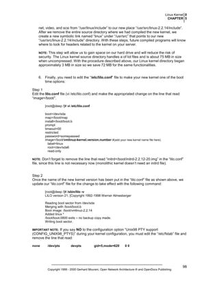 Linux Kernel 0
CHAPTER 5

net, video, and scsi from “/usr/linux/include” to our new place “/usr/src/linux-2.2.14/include”.
After we remove the entire source directory where we had compiled the new kernel, we
create a new symbolic link named “linux” under “/usr/src” that points to our new
“/usr/src/linux-2.2.14/include” directory. With these steps, future compiled programs will know
where to look for headers related to the kernel on your server.
This step will allow us to gain space on our hard drive and will reduce the risk of
security. The Linux kernel source directory handles a of lot files and is about 75 MB in size
when uncompressed. With the procedure described above, our Linux kernel directory began
approximately 3 MB in size so we save 72 MB for the same functionalities.

NOTE:

6. Finally, you need to edit the “/etc/lilo.conf” file to make your new kernel one of the boot
time options:
Step 1
Edit the lilo.conf file (vi /etc/lilo.conf) and make the appropriated change on the line that read
“image=/boot/”.
[root@deep /]# vi /etc/lilo.conf
boot=/dev/sda
map=/boot/map
install=/boot/boot.b
prompt
timeout=00
restricted
password=somepasswd
image=/boot/vmlinuz-kernel.version.number #(add your new kernel name file here).
label=linux
root=/dev/sda6
read-only

Don’t forget to remove the line that read “initrd=/boot/initrd-2.2.12-20.img” in the “lilo.conf”
file, since this line is not necessary now (monolithic kernel doesn’t need an initrd file).

NOTE:

Step 2
Once the name of the new kernel version has been put in the “lilo.conf” file as shown above, we
update our “lilo.conf” file for the change to take effect with the following command:
[root@deep /]# /sbin/lilo -v
LILO version 21, [Copyright 1992-1998 Werner Almesberger
Reading boot sector from /dev/sda
Merging with /boot/boot.b
Boot image: /boot/vmlinuz-2.2.14
Added linux *
/boot/boot.0800 exits – no backup copy made.
Writing boot sector.

If you say NO to the configuration option “Unix98 PTY support
(CONFIG_UNIX98_PTYS)” during your kernel configuration, you must edit the “/etc/fstab” file and
remove the line that read:

IMPORTANT NOTE:

none

/dev/pts

devpts

gid=5,mode=620

00

Copyright 1999 - 2000 Gerhard Mourani, Open Network Architecture ® and OpenDocs Publishing

98

 