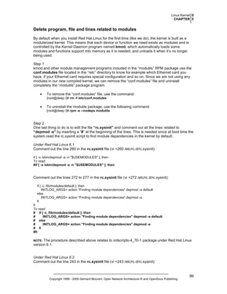 Linux Kernel 0
CHAPTER 5

Delete program, file and lines related to modules
By default when you install Red Hat Linux for the first time (like we do), the kernel is built as a
modularized kernel. This means that each device or function we need exists as modules and is
controlled by the Kernel Daemon program named kmod, which automatically loads some
modules and functions support into memory as it is needed, and unloads it when it’s no longer
being used.
Step 1
kmod and other module management programs included in the “modutils” RPM package use the
conf.modules file located in the “/etc” directory to know for example which Ethernet card you
have, if your Ethernet card requires special configuration and so on. Since we are not using any
modules in our new compiled kernel, we can remove the “conf.modules” file and uninstall
completely the “modutils” package program.
•

To remove the “conf.modules” file, use the command:
[root@deep /]# rm -f /etc/conf.modules

•

To uninstall the modutils package, use the following command:
[root@deep /]# rpm -e --nodeps modutils

Step 2
One last thing to do is to edit the file “rc.sysinit” and comment out all the lines related to
“depmod -a” by inserting a “#” at the beginning of the lines. This is needed since at boot time the
system read the rc.sysinit script to find module dependencies in the kernel by default.
Under Red Hat Linux 6.1
Comment out the line 260 in the rc.sysinit file (vi +260 /etc/rc.d/rc.sysinit):
if [ -x /sbin/depmod -a -n "$USEMODULES" ]; then
To read:
#if [ -x /sbin/depmod -a -n "$USEMODULES" ]; then

Comment out the lines 272 to 277 in the rc.sysinit file (vi +272 /etc/rc.d/rc.sysinit):
if [ -L /lib/modules/default ]; then
INITLOG_ARGS= action "Finding module dependencies" depmod -a default
else
INITLOG_ARGS= action "Finding module dependencies" depmod -a
fi
fi
To read:
# if [ -L /lib/modules/default ]; then
#
INITLOG_ARGS= action "Finding module dependencies" depmod -a default
# else
#
INITLOG_ARGS= action "Finding module dependencies" depmod -a
# fi
#fi

The procedure described above relates to initscripts-4_70-1 package under Red Hat Linux
version 6.1.

NOTE:

Under Red Hat Linux 6.2
Comment out the line 243 in the rc.sysinit file (vi +243 /etc/rc.d/rc.sysinit):

Copyright 1999 - 2000 Gerhard Mourani, Open Network Architecture ® and OpenDocs Publishing

99

 