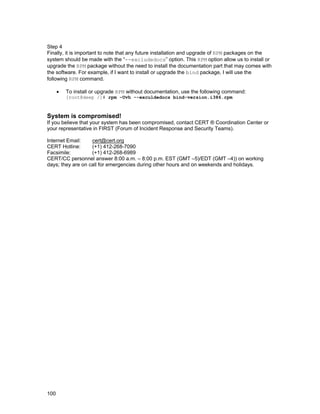 Step 4
Finally, it is important to note that any future installation and upgrade of RPM packages on the
system should be made with the “--excludedocs” option. This RPM option allow us to install or
upgrade the RPM package without the need to install the documentation part that may comes with
the software. For example, if I want to install or upgrade the bind package, I will use the
following RPM command.
•

To install or upgrade RPM without documentation, use the following command:

[root@deep /]# rpm –Uvh --exculdedocs bind-version.i386.rpm

System is compromised!
If you believe that your system has been compromised, contact CERT ® Coordination Center or
your representative in FIRST (Forum of Incident Response and Security Teams).
Internet Email:
cert@cert.org
CERT Hotline:
(+1) 412-268-7090
Facsimile:
(+1) 412-268-6989
CERT/CC personnel answer 8:00 a.m. – 8:00 p.m. EST (GMT –5)/EDT (GMT –4)) on working
days; they are on call for emergencies during other hours and on weekends and holidays.

100

 