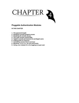 Pluggable Authentication Modules
IN THIS CHAPTER
1.
2.
3.
4.
5.
6.
7.
8.
9.

The password length
Disabling console program access
Disabling all console access
The Login access control table
Tighten console permissions for privileged users
Putting limits on resource
Controlling access time to services
Blocking; su to root, by one and sundry
Using sudo instead of su for logging as super-user

 