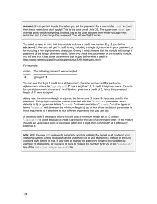 It is important to note that when you set the password for a user under ‘root’ account,
then these restrictions don't apply!! This is the case on all Unix OS. The super-user ‘root’ can
override pretty much everything. Instead, log as the user account from which you apply this
restriction and try to change the password. You will see that it works.
WARNING:

You need to keep in mind that this module includes a credit mechanism. E.g. if you define
minlen=12, then you will get 1 credit for e.g. including a single digit number in your password, or
for including a non-alphanumeric character. Getting 1 credit means that the module will accept a
password of the length of minlen-credit. When you check the parameters of the cracklib module,
you will see that it has some parameters that let you define what a credit is
(http://www.kernel.org/pub/linux/libs/pam/Linux-PAM-html/pam.html).
For example:
minlen
--------14

The following password was accepted
--------------------------------------------------gjtodgsdf1$

You can see that I got 1 credit for a alphanumeric character and a credit for each nonalphanumeric character. "gjtodgsdf1$" has a length of 11, 1 credit for alpha-numeric, 2 credits
for non-alphanumeric character (1 and $) which gives me a credit of 3, hence the password
length of 11 was accepted.
At any rate, the minimum length is adjusted by the mixture of types of characters used in the
password. Using digits (up to the number specified with the "dcredit=" parameter, which
defaults to 1) or uppercase letters "ucredit" or lowercase letters "lcredit" or other types of
letters "ocredit" will decrease the minimum length by up to four since the default parameter for
these arguments is 1 and there is four different arguments that you can add.
A password with 9 lowercase letters in it will pass a minimum length set to 10 unless
"lcredit=0" is used, because a credit is granted for the use of a lowercase letter. If the mixture
includes an uppercase letter, a lowercase letter, and a digit, then a minlength of 8 effectively
becomes 5.
With the new MD5 passwords capability, which is installed by default in all modern Linux
operating system, a long password can be used now (up to 256 characters), instead of the Unix
standard eight letters or less. If you want to change the password length of 8 characters to
example 16 characters, all you have to do is to replace the number 12 by 20 in the “minlen=12”
line of the /etc/pam.d/system-auth file.
NOTE:

104

 