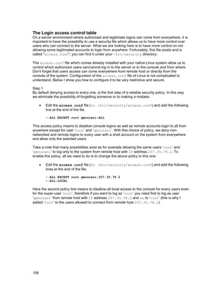 The Login access control table
On a server environment where authorized and legitimate logins can come from everywhere, it is
important to have the possibility to use a security file which allows us to have more control over
users who can connect to the server. What we are looking here is to have more control on not
allowing some legitimated accounts to login from anywhere. Fortunately, this file exists and is
called "access.conf", you can find it under your /etc/security directory.
The access.conf file which comes already installed with your native Linux system allow us to
control which authorized users can/cannot log in to the server or to the console and from where.
Don't forget that users access can come everywhere from remote host or directly from the
console of the system. Configuration of the access.conf file of Linux is not complicated to
understand. Below I show you how to configure it to be very restrictive and secure.
Step 1
By default denying access to every one, is the first step of a reliable security policy. In this way
we eliminate the possibility of forgetting someone or to making a mistake.
•

Edit the access.conf file (vi /etc/security/access.conf) and add the following
line at the end of the file.
-:ALL EXCEPT root gmourani:ALL

This access policy means to disallow console logins as well as remote accounts login to all from
anywhere except for user ‘root’ and ‘gmourani’. With this choice of policy, we deny nonnetworked and remote logins to every user with a shell account on the system from everywhere
and allow only the selected users.
Take a note that many possibilities exist as for example allowing the same users ‘root’ and
‘gmourani’ to log only to the system from remote host with IP address 207.35.78.2. To
enable this policy, all we need to do is to change the above policy to this one:
•

Edit the access.conf file (vi /etc/security/access.conf) and add the following
lines at the end of the file.
-:ALL EXCEPT root gmourani:207.35.78.2
-:ALL:LOCAL

Here the second policy line means to disallow all local access to the console for every users even
for the super-user ‘root’, therefore if you want to log as ‘root’ you need first to log as user
‘gmourani’ from remote host with IP address 207.35.78.2 and su to ‘root’ (this is why I
added ‘root’ to the users allowed to connect from remote host 207.35.78.2).

106

 