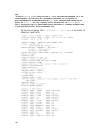 Step 1
The default console.perms configuration file of Linux is secure enough for regular use of the
system where an Xwindow interface is considered to be installed but in a highly secure
environment where the Graphical User Interface (GUI) is not installed or where some special
devices like sound, jaz, etc have no reason to exist, we can tighten the console.perms
security file of Linux to be more secure by eliminating non-existent or unneeded privileged users
to have capabilities that they would not otherwise have.
•

Edit the console.perms file (vi /etc/security/console.perms), and change the
default lines inside this file:
# file classes -- these are regular expressions
<console>=tty[0-9][0-9]* vc/[0-9][0-9]* :[0-9].[0-9] :[0-9]
<xconsole>=:[0-9].[0-9] :[0-9]
# device classes -- these are shell-style globs
<floppy>=/dev/fd[0-1]* 
/dev/floppy/* /mnt/floppy*
<sound>=/dev/dsp* /dev/audio* /dev/midi* 
/dev/mixer* /dev/sequencer 
/dev/sound/* /dev/beep
<cdrom>=/dev/cdrom* /dev/cdroms/* /dev/cdwriter* /mnt/cdrom*
<pilot>=/dev/pilot
<jaz>=/mnt/jaz*
<zip>=/mnt/pocketzip* /mnt/zip*
<ls120>=/dev/ls120 /mnt/ls120*
<scanner>=/dev/scanner /dev/usb/scanner*
<rio500>=/dev/usb/rio500
<camera>=/mnt/camera* /dev/usb/dc2xx* /dev/usb/mdc800*
<memstick>=/mnt/memstick*
<flash>=/mnt/flash*
<diskonkey>=/mnt/diskonkey*
<rem_ide>=/mnt/microdrive*
<fb>=/dev/fb /dev/fb[0-9]* 
/dev/fb/*
<kbd>=/dev/kbd
<joystick>=/dev/js[0-9]*
<v4l>=/dev/video* /dev/radio* /dev/winradio* /dev/vtx* /dev/vbi* 
/dev/video/*
<gpm>=/dev/gpmctl
<dri>=/dev/nvidia* /dev/3dfx*
<mainboard>=/dev/apm_bios
# permission definitions
<console> 0660 <floppy>
<console> 0600 <sound>
<console> 0600 <cdrom>
<console> 0600 <pilot>
<console> 0600 <jaz>
<console> 0600 <zip>
<console> 0600 <ls120>
<console> 0600 <scanner>
<console> 0600 <camera>
<console> 0600 <memstick>
<console> 0600 <flash>
<console> 0600 <diskonkey>
<console> 0600 <rem_ide>
<console> 0600 <fb>
<console> 0600 <kbd>
<console> 0600 <joystick>

108

0660
0600
0660
0660
0660
0660
0660
0600
0600
0600
0600
0660
0660
0600
0600
0600

root.floppy
root
root.disk
root.uucp
root.disk
root.disk
root.disk
root
root
root
root
root.disk
root.disk
root
root
root

 