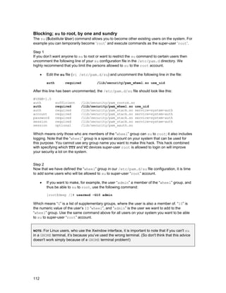 Blocking; su to root, by one and sundry
The su (Substitute User) command allows you to become other existing users on the system. For
example you can temporarily become ‘root’ and execute commands as the super-user ‘root’.
Step 1
If you don’t want anyone to su to root or want to restrict the su command to certain users then
uncomment the following line of your su configuration file in the /etc/pam.d directory. We
highly recommend that you limit the persons allowed to su to the root account.
•

Edit the su file (vi /etc/pam.d/su) and uncomment the following line in the file:
auth

required

/lib/security/pam_wheel.so use_uid

After this line has been uncommented, the /etc/pam.d/su file should look like this:
#%PAM-1.0
auth
auth
auth
account
password
session
session

sufficient
required
required
required
required
required
optional

/lib/security/pam_rootok.so
/lib/security/pam_wheel.so use_uid
/lib/security/pam_stack.so service=system-auth
/lib/security/pam_stack.so service=system-auth
/lib/security/pam_stack.so service=system-auth
/lib/security/pam_stack.so service=system-auth
/lib/security/pam_xauth.so

Which means only those who are members of the “wheel” group can su to root; it also includes
logging. Note that the “wheel” group is a special account on your system that can be used for
this purpose. You cannot use any group name you want to make this hack. This hack combined
with specifying which TTY and VC devices super-user root is allowed to login on will improve
your security a lot on the system.
Step 2
Now that we have defined the “wheel” group in our /etc/pam.d/su file configuration, it is time
to add some users who will be allowed to su to super-user “root” account.
•

If you want to make, for example, the user “admin” a member of the “wheel” group, and
thus be able to su to root, use the following command:
[root@deep /]# usermod -G10 admin

Which means “G” is a list of supplementary groups, where the user is also a member of. “10” is
the numeric value of the user’s ID “wheel”, and “admin” is the user we want to add to the
“wheel” group. Use the same command above for all users on your system you want to be able
to su to super-user “root” account.
For Linux users, who use the Xwindow interface, it is important to note that if you can't su
in a GNOME terminal, it’s because you’ve used the wrong terminal. (So don't think that this advice
doesn't work simply because of a GNOME terminal problem!)
NOTE:

112

 