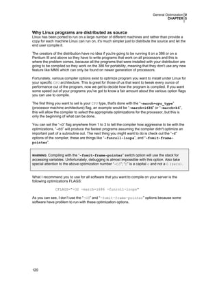 General Optimization 0
CHAPTER 5

Why Linux programs are distributed as source
Linux has been ported to run on a large number of different machines and rather than provide a
copy for each machine Linux can run on, it's much simpler just to distribute the source and let the
end user compile it.
The creators of the distribution have no idea if you're going to be running it on a 386 or on a
Pentium III and above so they have to write programs that work on all processors and this is
where the problem comes, because all the programs that were installed with your distribution are
going to be compiled so they work on the 386 for portability, meaning that they don't use any new
feature like MMX which can only be found on newer generation of processors.
Fortunately, various compiler options exist to optimize program you want to install under Linux for
your specific CPU architecture. This is great for those of us that want to tweak every ounce of
performance out of the program, now we get to decide how the program is compiled. If you want
some speed out of your programs you've got to know a fair amount about the various option flags
you can use to compile.
The first thing you want to set is your CPU type, that's done with the “-march=cpu_type”
(processor machine architecture) flag, an example would be “-march=i686” or “-march=k6”,
this will allow the compiler to select the appropriate optimizations for the processor, but this is
only the beginning of what can be done.
You can set the “-O” flag anywhere from 1 to 3 to tell the compiler how aggressive to be with the
optimizations, “-O3” will produce the fastest programs assuming the compiler didn't optimize an
important part of a subroutine out. The next thing you might want to do is check out the “-f”
options of the compiler, these are things like “-funroll-loops”, and “-fomit-framepointer”.
Compiling with the “-fomit-frame-pointer” switch option will use the stack for
accessing variables. Unfortunately, debugging is almost impossible with this option. Also take
special attention to the above optimization number “-O3”; “O” is a capital o and not a 0 (zero).
WARNING:

What I recommend you to use for all software that you want to compile on your server is the
following optimizations FLAGS:
CFLAGS="-O2 -march=i686 -funroll-loops"
As you can see, I don’t use the “-O3” and “-fomit-frame-pointer” options because some
software have problem to run with these optimization options.

120

 