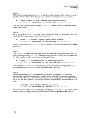 General Optimization 0
CHAPTER 5

Step 3
Multiword DMA mode 2, also known as ATA2 disk drive is the successor of the simple DMA drive. If
you have this kind of hard drive, then you must enable the parameter in your Linux system.
•

To enable multiword DMA mode 2 transfers, use the following command:

[root@deep /]#

/sbin/hdparm -d1 -X34 /dev/hda (or hdb, hdc etc).

This sets the IDE transfer mode for newer (E)IDE/ATA2 drives. (Check your hardware manual
to see if you have it).
Step 4
As for DMA mode 2, the UltraDMA mode 2 is an improvement of the DMA technology. If you have
this kind of drive in your system, then choose this mode.
•

To enable UltraDMA mode 2 transfers, use the following command:
[root@deep /]#

/sbin/hdparm -d1 -X66 /dev/hda (or hdb, hdc etc)

See your manual page about hdparm for more information. USE THIS OPTION WITH EXTREME
CAUTION!
Step 5
The UltraDMA mode 4 is one of the latest entries and one of the most popular at this time; it is
also known and referred as ATA/66. I guess that most of you have this kind of drive installed and
if it is the case then it is the one that you must choose for sure.
•

To enable UltraDMA mode4 transfers, use the following command:

[root@deep /]#

/sbin/hdparm -d1 -X12 -X68 /dev/hda (or hdb, hdc etc)

This will enable UltraDMA ATA/66 mode on your drive. See your manual page about hdparm
for more information. USE THIS OPTION WITH EXTREME CAUTION!
Step 6
Multiple sector mode (aka IDE Block Mode), is a feature of most modern IDE hard drives,
permitting the transfer of multiple sectors per I/O interrupt, rather than the usual one sector per
interrupt. When this feature is enabled, it typically reduces operating system overhead for disk I/O
by 30-50%. On many systems it also provides increased data throughput of anywhere from 5% to
50%.
•

To set multiple sector mode I/O, use the following command:
[root@deep /]#

/sbin/hdparm -mXX /dev/hda (or hdb, hdc etc)

Where “XX” represent the maximum setting supported by your drive. The “-i” flag can be used to
find the maximum setting supported by an installed drive: look for MaxMultSect in the output.

130

 