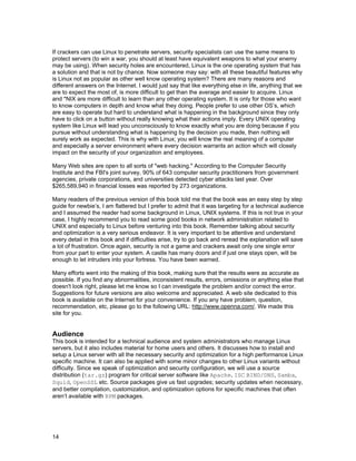 If crackers can use Linux to penetrate servers, security specialists can use the same means to
protect servers (to win a war, you should at least have equivalent weapons to what your enemy
may be using). When security holes are encountered, Linux is the one operating system that has
a solution and that is not by chance. Now someone may say: with all these beautiful features why
is Linux not as popular as other well know operating system? There are many reasons and
different answers on the Internet. I would just say that like everything else in life, anything that we
are to expect the most of, is more difficult to get than the average and easier to acquire. Linux
and *NIX are more difficult to learn than any other operating system. It is only for those who want
to know computers in depth and know what they doing. People prefer to use other OS’s, which
are easy to operate but hard to understand what is happening in the background since they only
have to click on a button without really knowing what their actions imply. Every UNIX operating
system like Linux will lead you unconsciously to know exactly what you are doing because if you
pursue without understanding what is happening by the decision you made, then nothing will
surely work as expected. This is why with Linux; you will know the real meaning of a computer
and especially a server environment where every decision warrants an action which will closely
impact on the security of your organization and employees.
Many Web sites are open to all sorts of "web hacking." According to the Computer Security
Institute and the FBI's joint survey, 90% of 643 computer security practitioners from government
agencies, private corporations, and universities detected cyber attacks last year. Over
$265,589,940 in financial losses was reported by 273 organizations.
Many readers of the previous version of this book told me that the book was an easy step by step
guide for newbie’s, I am flattered but I prefer to admit that it was targeting for a technical audience
and I assumed the reader had some background in Linux, UNIX systems. If this is not true in your
case, I highly recommend you to read some good books in network administration related to
UNIX and especially to Linux before venturing into this book. Remember talking about security
and optimization is a very serious endeavor. It is very important to be attentive and understand
every detail in this book and if difficulties arise, try to go back and reread the explanation will save
a lot of frustration. Once again, security is not a game and crackers await only one single error
from your part to enter your system. A castle has many doors and if just one stays open, will be
enough to let intruders into your fortress. You have been warned.
Many efforts went into the making of this book, making sure that the results were as accurate as
possible. If you find any abnormalities, inconsistent results, errors, omissions or anything else that
doesn't look right, please let me know so I can investigate the problem and/or correct the error.
Suggestions for future versions are also welcome and appreciated. A web site dedicated to this
book is available on the Internet for your convenience. If you any have problem, question,
recommendation, etc, please go to the following URL: http://www.openna.com/. We made this
site for you.

Audience
This book is intended for a technical audience and system administrators who manage Linux
servers, but it also includes material for home users and others. It discusses how to install and
setup a Linux server with all the necessary security and optimization for a high performance Linux
specific machine. It can also be applied with some minor changes to other Linux variants without
difficulty. Since we speak of optimization and security configuration, we will use a source
distribution (tar.gz) program for critical server software like Apache, ISC BIND/DNS, Samba,
Squid, OpenSSL etc. Source packages give us fast upgrades; security updates when necessary,
and better compilation, customization, and optimization options for specific machines that often
aren’t available with RPM packages.

14

 