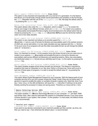 Kernel Security & Optimization 0
CHAPTER 6

Sysctl support (CONFIG_SYSCTL) [Y/n/?] Press Enter

This option is very important and especially with Linux kernel 2.4.x generation. It is the feature
that allows us to dynamically change certain kernel parameters and variables on the fly through
the /proc filesystem with the use of the /etc/sysctl.conf file. We keep the default value of
Y by pressing the [Enter] key.
Kernel core (/proc/kcore) format (ELF, A.OUT) [ELF] Press Enter

This option allows a file under the /proc filesystem, which is called "kcore" to contain the
Kernel core image in two different formats, which are ELF or A.OUT. For newer Linux systems,
ELF (Executable and Linkable Format) is highly recommended and is the default option that we
choose by pressing the [Enter] key. A.OUT (Assembler.OUTput) was the old format method
used, but is now really obsolete.
Kernel support for a.out binaries (CONFIG_BINFMT_AOUT) [Y/n/?] n

This option is very important and allows us to provide support for A.OUT. A.OUT
(Assembler.OUTput) is a set of formats for libraries and executables used in the earliest versions
of UNIX and, as we said before, it is now really obsolete and was replaced with the ELF format.
To be sure none of our programs will use this older executable format, we will change the default
value of Y to become N.
Kernel support for ELF binaries (CONFIG_BINFMT_ELF) [Y/n/?] Press Enter

Here, it is important to answer Y to this question since this binary format is the one used now on
modern Linux systems. ELF (Executable and Linkable Format) is a format for libraries and
executables used across different architectures and operating systems. Many new executables
are distributed solely in ELF format and you definitely want to say Y to this option by pressing the
[Enter] key.
Kernel support for MISC binaries (CONFIG_BINFMT_MISC) [Y/n/?] Press Enter

This option enables wrapper-driven binary formats into the kernel. This feature is required by
programs that need an interpreter to run, like Java, Python or Emacs-Lisp. Since we're sure to
use one of these types of programs, it is safe to accept the default value of Y by pressing the
[Enter] key.
Power Management support (CONFIG_PM) [Y/n/?] n

This option allows Power Management Support for your computer. With this feature parts of your
computer are shut off or put into a power conserving "sleep" mode if they are not being used. In
general it is good to enable this option on portable computer (Laptop) only. Note that, even if you
say N here, Linux, on the x86 architecture, will issue the hlt instruction if nothing is to be done,
thereby sending the processor to sleep and saving power. Therefore our choice will be N here.
*
* Memory Technology Devices (MTD)
* Memory Technology Device (MTD) support (CONFIG_MTD) [N/y/?] Press Enter

This option enables MTD (Memory Technology Devices) on your computer. MTD are flash, RAM
and similar chips, often used for solid-state file systems on embedded devices. If you have some
of these devices in your system, then answer Y to the question. In most cases, the default choice
of N is recommended.
*
* Parallel port support
* Parallel port support (CONFIG_PARPORT) [N/y/?] Press Enter

If you want to use devices connected to your machine's parallel port like a printer, zip drive, etc,
then you need to say Y here otherwise the default value N is recommended.

150

 