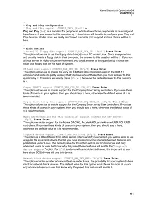 Kernel Security & Optimization 0
CHAPTER 6

*
* Plug and Play configuration
* Plug and Play support (CONFIG_PNP) [Y/n/?] n

Plug and Play (PnP) is a standard for peripherals which allows those peripherals to be configured
by software. If you answer to this question by Y, then Linux will be able to configure your Plug and
Play devices. Under Linux, we really don't need to enable PNP support and our choice will be N
here.
*
* Block devices
* Normal PC floppy disk support (CONFIG_BLK_DEV_FD) [Y/n/?] Press Enter

This option allows us to use the floppy disk drive(s) in our PC under Linux. Since everyone has
and usually needs a floppy disk in their computer, the answer to this question will be Y. If you run
a Linux server in highly secure environment, you could answer to this question by N since we
never use floppy disk on this type of system.
XT hard disk support (CONFIG_BLK_DEV_XD) [N/y/?] Press Enter

This option allows us to enable the very old 8 bit hard disk controllers used in the IBM XT
computer and since it's pretty unlikely that you have one of these then you must answer to this
question by N. Therefore we simply press [Enter] because the default answer to this question
is N.
Compaq SMART2 support (CONFIG_BLK_CPQ_DA) [N/y/?] Press Enter

This option allows us to enable support for the Compaq Smart Array controllers. If you use these
kinds of boards in your system, then you should say Y here, otherwise the default value of N is
recommended.
Compaq Smart Array 5xxx support (CONFIG_BLK_CPQ_CISS_DA) [N/y/?] Press Enter

This option allows us to enable support for the Compaq Smart Array 5xxx controllers. If you use
these kinds of boards in your system, then you should say Y here, otherwise the default value of
N is recommended.
Mylex DAC960/DAC1100 PCI RAID Controller support (CONFIG_BLK_DEV_DAC960)
[N/y/?] Press Enter

This option enables support for the Mylex DAC960, AcceleRAID, and eXtremeRAID PCI RAID
controllers. If you use these kinds of boards in your system, then you should say Y here,
otherwise the default value of N is recommended.
Loopback device support (CONFIG_BLK_DEV_LOOP) [N/y/?] Press Enter

This option is a little different from other kernel options and if you enable it, you will be able to use
a regular file as a block device that let you have access to some special advanced features and
possibilities under Linux. The default value for this option will be ok for most of us and only
advanced users or user that know why they need these features will enable the "Loopback
device support" option. For SCSI systems with a modularized kernel, it is important to say Y
here since SCSI drivers will use this device.
Network block device support (CONFIG_BLK_DEV_NBD) [N/y/?] Press Enter

This option enables another advanced feature under Linux, the possibility for your system to be a
client for network block devices. The default value for this option would be ok for most of us and
only advanced users or user that know why they need this feature will enable it.

151

 