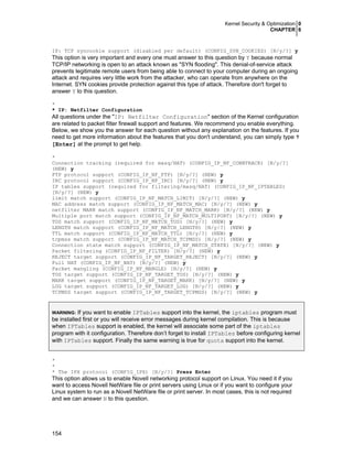 Kernel Security & Optimization 0
CHAPTER 6

IP: TCP syncookie support (disabled per default) (CONFIG_SYN_COOKIES) [N/y/?] y

This option is very important and every one must answer to this question by Y because normal
TCP/IP networking is open to an attack known as "SYN flooding". This denial-of-service attack
prevents legitimate remote users from being able to connect to your computer during an ongoing
attack and requires very little work from the attacker, who can operate from anywhere on the
Internet. SYN cookies provide protection against this type of attack. Therefore don't forget to
answer Y to this question.
*
* IP: Netfilter Configuration

All questions under the "IP: Netfilter Configuration" section of the Kernel configuration
are related to packet filter firewall support and features. We recommend you enable everything.
Below, we show you the answer for each question without any explanation on the features. If you
need to get more information about the features that you don't understand, you can simply type ?
[Enter] at the prompt to get help.
*
Connection tracking (required for masq/NAT) (CONFIG_IP_NF_CONNTRACK) [N/y/?]
(NEW) y
FTP protocol support (CONFIG_IP_NF_FTP) [N/y/?] (NEW) y
IRC protocol support (CONFIG_IP_NF_IRC) [N/y/?] (NEW) y
IP tables support (required for filtering/masq/NAT) (CONFIG_IP_NF_IPTABLES)
[N/y/?] (NEW) y
limit match support (CONFIG_IP_NF_MATCH_LIMIT) [N/y/?] (NEW) y
MAC address match support (CONFIG_IP_NF_MATCH_MAC) [N/y/?] (NEW) y
netfilter MARK match support (CONFIG_IP_NF_MATCH_MARK) [N/y/?] (NEW) y
Multiple port match support (CONFIG_IP_NF_MATCH_MULTIPORT) [N/y/?] (NEW) y
TOS match support (CONFIG_IP_NF_MATCH_TOS) [N/y/?] (NEW) y
LENGTH match support (CONFIG_IP_NF_MATCH_LENGTH) [N/y/?] (NEW) y
TTL match support (CONFIG_IP_NF_MATCH_TTL) [N/y/?] (NEW) y
tcpmss match support (CONFIG_IP_NF_MATCH_TCPMSS) [N/y/?] (NEW) y
Connection state match support (CONFIG_IP_NF_MATCH_STATE) [N/y/?] (NEW) y
Packet filtering (CONFIG_IP_NF_FILTER) [N/y/?] (NEW) y
REJECT target support (CONFIG_IP_NF_TARGET_REJECT) [N/y/?] (NEW) y
Full NAT (CONFIG_IP_NF_NAT) [N/y/?] (NEW) y
Packet mangling (CONFIG_IP_NF_MANGLE) [N/y/?] (NEW) y
TOS target support (CONFIG_IP_NF_TARGET_TOS) [N/y/?] (NEW) y
MARK target support (CONFIG_IP_NF_TARGET_MARK) [N/y/?] (NEW) y
LOG target support (CONFIG_IP_NF_TARGET_LOG) [N/y/?] (NEW) y
TCPMSS target support (CONFIG_IP_NF_TARGET_TCPMSS) [N/y/?] (NEW) y

If you want to enable IPTables support into the kernel, the iptables program must
be installed first or you will receive error messages during kernel compilation. This is because
when IPTables support is enabled, the kernel will associate some part of the iptables
program with it configuration. Therefore don’t forget to install IPTables before configuring kernel
with IPTables support. Finally the same warning is true for quota support into the kernel.
WARNING:

*
*
* The IPX protocol (CONFIG_IPX) [N/y/?] Press Enter

This option allows us to enable Novell networking protocol support on Linux. You need it if you
want to access Novell NetWare file or print servers using Linux or if you want to configure your
Linux system to run as a Novell NetWare file or print server. In most cases, this is not required
and we can answer N to this question.

154

 