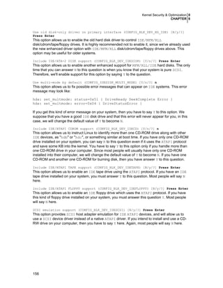 Kernel Security & Optimization 0
CHAPTER 6

Use old disk-only driver on primary interface (CONFIG_BLK_DEV_HD_IDE) [N/y/?]
Press Enter

This option allows us to enable the old hard disk driver to control IDE/MFM/RLL
disk/cdrom/tape/floppy drives. It is highly recommended not to enable it, since we've already used
the new enhanced driver option with IDE/MFM/RLL disk/cdrom/tape/floppy drives above. This
option may be useful for older systems.
Include IDE/ATA-2 DISK support (CONFIG_BLK_DEV_IDEDISK) [Y/n/?] Press Enter

This option allows us to enable another enhanced support for MFM/RLL/IDE hard disks. The only
time that you can answer N to this question is when you know that your system is pure SCSI.
Therefore, we'll enable support for this option by saying Y to the question.
Use multi-mode by default (CONFIG_IDEDISK_MULTI_MODE) [Y/n/?] n

This option allows us to fix possible error messages that can appear on IDE systems. This error
message may look like:
hda: set_multmode: status=0x51 { DriveReady SeekComplete Error }
hda: set_multmode: error=0x04 { DriveStatusError }
If you get this kind of error message on your system, then you have to say Y to this option. We
suppose that you have a good IDE disk drive and that this error will never appear for you, in this
case, we will change the default value of Y to become N.
Include IDE/ATAPI CDROM support (CONFIG_BLK_DEV_IDECD) [Y/n/?] n

This option allows us to instruct Linux to identify more than one CD-ROM drive along with other
IDE devices, as "hdb" or "hdc", or something similar at boot time. If you have only one CD-ROM
drive installed on your system, you can say N to this question even if it uses the ATAPI protocol
and save some KB into the kernel. You have to say Y to this option only if you handle more than
one CD-ROM drive in your computer. Since most people will usually have only one CD-ROM
installed into their computer, we will change the default value of Y to become N. If you have one
CD-ROM and another one CD-ROM for burning disk, then you have answer Y to this question.
Include IDE/ATAPI TAPE support (CONFIG_BLK_DEV_IDETAPE) [N/y/?] Press Enter

This option allows us to enable an IDE tape drive using the ATAPI protocol. If you have an IDE
tape drive installed on your system, you must answer Y to this question. Most people will say N
here.
Include IDE/ATAPI FLOPPY support (CONFIG_BLK_DEV_IDEFLOPPY) [N/y/?] Press Enter

This option allows us to enable an IDE floppy drive which uses the ATAPI protocol. If you have
this kind of floppy drive installed on your system, you must answer this question Y. Most people
will say N here.
SCSI emulation support (CONFIG_BLK_DEV_IDESCSI) [N/y/?] Press Enter

This option provides SCSI host adapter emulation for IDE ATAPI devices, and will allow us to
use a SCSI device driver instead of a native ATAPI driver. If you intend to install and use a CDRW drive on your computer, then you have to say Y here. Again, most people will say N here.

156

 